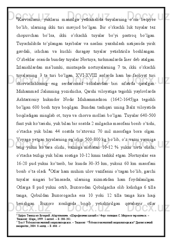 8
Karvonlarni,   yuklarni   manzilga   yetkazishda   tuyalarning   о‘rni   beqiyos
bо‘lib,   ularning   ikki   turi   mavjud   bо‘lgan.   Bir   о‘rkachli   luk   tuyalar   tez
chopuvchan   bо‘lsa,   ikki   о‘rkachli   tuyalar   bо‘yi   pastroq   bо‘lgan.
Tuyachilikda   tо‘plangan   tajribalar   va   naslini   yaxshilash   natijasida   yirik
gavdali,   ishchan   va   kuchli   duragay   tuyalar   yetishtirila   boshlangan.
О ‘zbeklar orasida bunday tuyalar Nortuya, turkmanlarda Iner deb atalgan.
Izlanishlardan   ma’lumki,   mintaqada   nortuyalarning   7   ta,   ikki   о ‘rkachli
tuyalarning   3   ta   turi   b о ‘lgan.   XVI-XVIII   asrlarda   ham   bu   faoliyat   turi
chorvachilikning   eng   serdaromad   sohalaridan   biri   sifatida   qaralgan.
Muhammad   Salimning   yozishicha,   Qarshi   viloyatiga   tegishli   yaylovlarda
Ashtarxoniy   hukmdor   Nodir   Muhammadxon   (1642-1645)ga   tegishli
b о ‘lgan   600   bosh   tuya   boqilgan.   Bundan   tashqari   uning   Balx   viloyatida
boqiladigan minglab ot, tuya va chorva mollari b о ‘lgan. Tuyalar 640-500
funt yuk k о ‘tarishi, yuk bilan bir soatda 2 milgacha masofani bosib  о ‘tishi,
о ‘rtacha   yuk   bilan   44   soatda   t о ‘xtovsiz   70   mil   masofaga   bora   olgan.
Voyaga yetgan tuyalarning og‘irligi 500-800 kg b о ‘lib,   о ‘z vazni yarmiga
teng   yukni   k о ‘tara   olishi,   vazniga   nisbatan   10-12   %   yukni   torta   olishi,
о ‘rtacha tezligi yuk bilan soatiga 10-12 kmni tashkil etgan. Nortuyalar esa
16-20   pud   yukni   k о ‘tarib,   bir   kunda   30-35   km,   yuksiz   60   km   masofani
bosib   о ‘ta oladi.   9
Otlar ham muhim  ulov vazifasini  о‘tagan bо‘lib,  garchi
tuyalar   singari   bо‘lmasada,   ularning   xizmatidan   ham   foydalanilgan.
Otlarga   8   pud   yukni   ortib,   Buxorodan   Qobulgacha   olib   kelishga   6   tilla
tanga,   Qobuldan   Buxorogacha   esa   10   yoki   12   tilla   tanga   kira   haqi
berishgan.   Buxoro   xonligida   boqib   yetishtirilgan   qorabayir   otlar
8
  Ҳофиз Таниш ал-Бухорий. Абдулланома. «Шарафномаи шоҳий» / Форс тилидан С. Мирзаев таржимаси. – 
Тошкент: Шарқ, 1999. 1-китоб. – Б. 280-281.
9
  Туя // Ўзбекистон миллий энциклопедияси. – Тошкент: “Ўзбекистон миллий энциклопедияси” Давлат илмий 
нашриёти, 2004. 8-жилд. – Б. 686.  47 