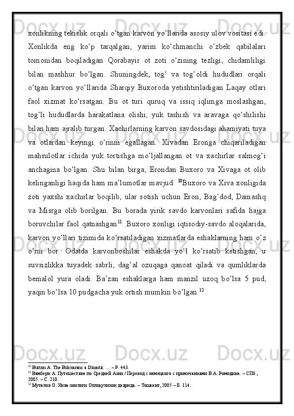 xonlikning tekislik orqali о‘tgan karvon yо‘llarida asosiy ulov vositasi edi.
Xonlikda   eng   kо‘p   tarqalgan,   yarim   kо‘chmanchi   о‘zbek   qabilalari
tomonidan   boqiladigan   Qorabayir   ot   zoti   о‘zining   tezligi,   chidamliligi
bilan   mashhur   bо‘lgan.   Shuningdek,   tog‘   va   tog‘oldi   hududlari   orqali
о‘tgan   karvon   yо‘llarida   Sharqiy   Buxoroda   yetishtiriladigan   Laqay   otlari
faol   xizmat   kо‘rsatgan.   Bu   ot   turi   quruq   va   issiq   iqlimga   moslashgan,
tog‘li   hududlarda   harakatlana   olishi,   yuk   tashish   va   aravaga   qо‘shilishi
bilan ham ajralib turgan.  Xachirlarning karvon savdosidagi ahamiyati tuya
va   otlardan   keyingi   о ‘rinni   egallagan.   Xivadan   Eronga   chiqariladigan
mahsulotlar   ichida   yuk   tortishga   m о ‘ljallangan   ot   va   xachirlar   salmog‘i
anchagina   b о ‘lgan.   Shu   bilan   birga,   Erondan   Buxoro   va   Xivaga   ot   olib
kelinganligi haqida ham ma’lumotlar mavjud.   10
Buxoro va Xiva xonligida
zoti   yaxshi   xachirlar   boqilib,   ular   sotish   uchun   Eron,   Bag‘dod,   Damashq
va   Misrga   olib   borilgan.   Bu   borada   yirik   savdo   karvonlari   safida   hajga
boruvchilar faol qatnashgan 11
. Buxoro xonligi iqtisodiy-savdo aloqalarida,
karvon y о ‘llari tizimida k о ‘rsatiladigan xizmatlarda eshaklarning ham   о ‘z
о ‘rni   bor.   Odatda   karvonboshilar   eshakda   y о ‘l   k о ‘rsatib   ketishgan,   u
suvsizlikka   tuyadek   sabrli,   dag‘al   ozuqaga   qanoat   qiladi   va   qumliklarda
bemalol   yura   oladi.   Ba’zan   eshaklarga   ham   manzil   uzoq   b о ‘lsa   5   pud,
yaqin b о ‘lsa 10 pudgacha yuk ortish mumkin b о ‘lgan. 12
10
  Burton A. The Bukxarans a Dinastic … – P. 443.
11
  Вамбери А. Путешествие по Средней Азии / Перевод с немецкого с примечаниями В.А. Ромодина. – СПб., 
2005. – С. 210.
12
  Муталов О. Хива хонлиги Оллоқулихон даврида. – Тошкент, 2005 – Б. 114. 