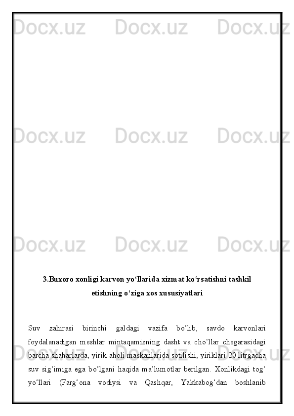 3.Buxoro xonligi karvon y о ‘llarida xizmat k о ‘rsatishni tashkil
etishning  о ‘ziga xos xususiyatlari
Suv   zahirasi   birinchi   galdagi   vazifa   b о ‘lib,   savdo   karvonlari
foydalanadigan   meshlar   mintaqamizning   dasht   va   ch о ‘llar   chegarasidagi
barcha shaharlarda, yirik aholi maskanlarida sotilishi, yiriklari 20 litrgacha
suv   sig‘imiga   ega   b о ‘lgani   haqida   ma’lumotlar   berilgan.   Xonlikdagi   tog‘
y о ‘llari   (Farg‘ona   vodiysi   va   Qashqar,   Yakkabog‘dan   boshlanib