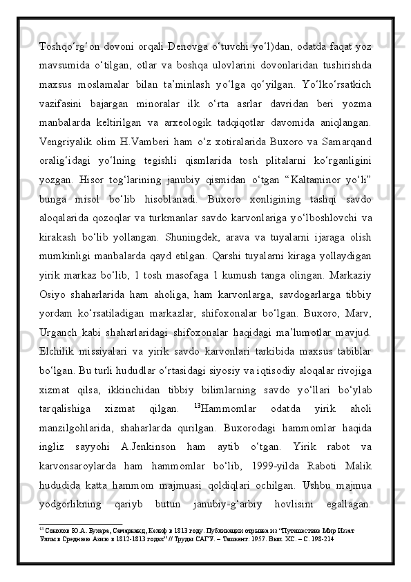 Toshq о ‘rg‘on  dovoni  orqali   Denovga   о ‘tuvchi  y о ‘l)dan,  odatda  faqat  yoz
mavsumida   о ‘tilgan,   otlar   va   boshqa   ulovlarini   dovonlaridan   tushirishda
maxsus   moslamalar   bilan   ta’minlash   y о ‘lga   q о ‘yilgan.   Y о ‘lk о ‘rsatkich
vazifasini   bajargan   minoralar   ilk   о ‘rta   asrlar   davridan   beri   yozma
manbalarda   keltirilgan   va   arxeologik   tadqiqotlar   davomida   aniqlangan.
Vengriyalik   olim   H.Vamberi   ham   о ‘z   xotiralarida   Buxoro   va   Samarqand
oralig‘idagi   y о ‘lning   tegishli   qismlarida   tosh   plitalarni   k о ‘rganligini
yozgan.   Hisor   tog‘larining   janubiy   qismidan   о ‘tgan   “Kaltaminor   y о ‘li”
bunga   misol   b о ‘lib   hisoblanadi.   Buxoro   xonligining   tashqi   savdo
aloqalarida   qozoqlar   va  turkmanlar   savdo  karvonlariga   y о ‘lboshlovchi   va
kirakash   b о ‘lib   yollangan.   Shuningdek,   arava   va   tuyalarni   ijaraga   olish
mumkinligi  manbalarda qayd etilgan.  Qarshi  tuyalarni  kiraga yollaydigan
yirik   markaz   b о ‘lib,   1   tosh   masofaga   1   kumush   tanga   olingan.   Markaziy
Osiyo   shaharlarida   ham   aholiga,   ham   karvonlarga,   savdogarlarga   tibbiy
yordam   k о ‘rsatiladigan   markazlar,   shifoxonalar   b о ‘lgan.   Buxoro,   Marv,
Urganch   kabi   shaharlaridagi   shifoxonalar   haqidagi   ma’lumotlar   mavjud.
Elchilik   missiyalari   va   yirik   savdo   karvonlari   tarkibida   maxsus   tabiblar
b о ‘lgan. Bu turli hududlar  о ‘rtasidagi siyosiy va iqtisodiy aloqalar rivojiga
xizmat   qilsa,   ikkinchidan   tibbiy   bilimlarning   savdo   y о ‘llari   b о ‘ylab
tarqalishiga   xizmat   qilgan.   13
Hammomlar   odatda   yirik   aholi
manzilgohlarida,   shaharlarda   qurilgan.   Buxorodagi   hammomlar   haqida
ingliz   sayyohi   A.Jenkinson   ham   aytib   о‘tgan.   Yirik   rabot   va
karvonsaroylarda   ham   hammomlar   bо‘lib,   1999-yilda   Raboti   Malik
hududida   katta   hammom   majmuasi   qoldiqlari   ochilgan.   Ushbu   majmua
yodgorlikning   qariyb   butun   janubiy-g‘arbiy   hovlisini   egallagan.
13
  Соколов Ю.А. Бухара, Самарканд, Келиф в 1813 году. Публикации отрывка из “Путешествие Мир Иззат 
Уллы в Среднюю Азию в 1812-1813 годах” // Труды САГУ. – Ташкент: 1957. Вып. XC. – С. 198-214 