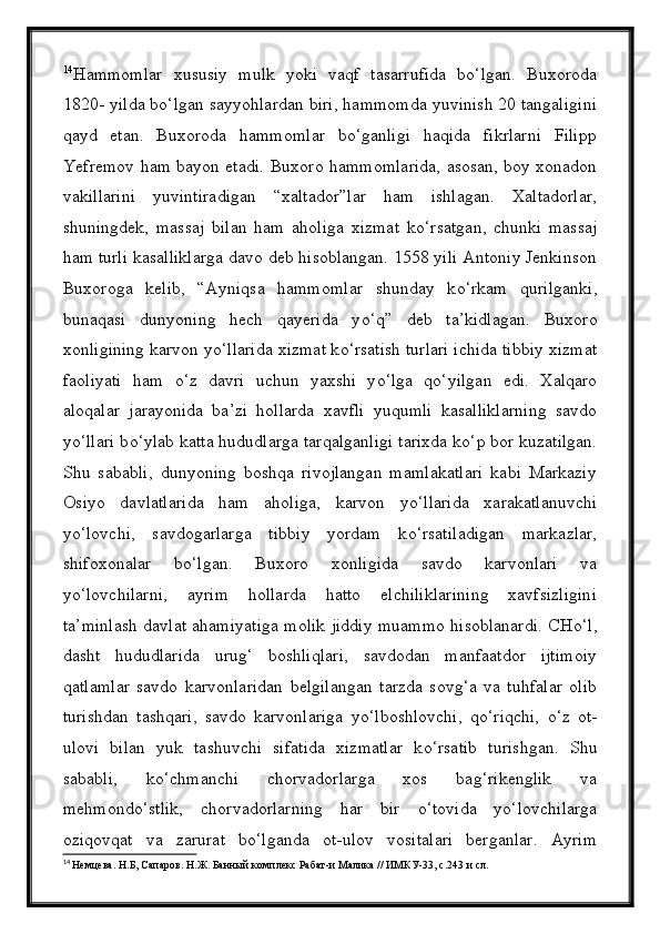 14
Hammomlar   xususiy   mulk   yoki   vaqf   tasarrufida   bо‘lgan.   Buxoroda
1820- yilda bо‘lgan sayyohlardan biri, hammomda yuvinish 20 tangaligini
qayd   etan.   Buxoroda   hammomlar   bо‘ganligi   haqida   fikrlarni   Filipp
Yefremov ham bayon etadi.   Buxoro hammomlarida, asosan, boy xonadon
vakillarini   yuvintiradigan   “xaltador”lar   ham   ishlagan.   Xaltadorlar,
shuningdek,   massaj   bilan   ham   aholiga   xizmat   k о ‘rsatgan,   chunki   massaj
ham turli kasalliklarga davo deb hisoblangan. 1558 yili Antoniy Jenkinson
Buxoroga   kelib,   “Ayniqsa   hammomlar   shunday   k о ‘rkam   qurilganki,
bunaqasi   dunyoning   hech   qayerida   y о ‘q”   deb   ta’kidlagan.   Buxoro
xonligining karvon y о ‘llarida xizmat k о ‘rsatish turlari ichida tibbiy xizmat
faoliyati   ham   о ‘z   davri   uchun   yaxshi   y о ‘lga   q о ‘yilgan   edi.   Xalqaro
aloqalar   jarayonida   ba’zi   hollarda   xavfli   yuqumli   kasalliklarning   savdo
y о ‘llari b о ‘ylab katta hududlarga tarqalganligi tarixda k о ‘p bor kuzatilgan.
Shu   sababli,   dunyoning   boshqa   rivojlangan   mamlakatlari   kabi   Markaziy
Osiyo   davlatlarida   ham   aholiga,   karvon   y о ‘llarida   xarakatlanuvchi
y о ‘lovchi,   savdogarlarga   tibbiy   yordam   k о ‘rsatiladigan   markazlar,
shifoxonalar   b о ‘lgan.   Buxoro   xonligida   savdo   karvonlari   va
y о ‘lovchilarni,   ayrim   hollarda   hatto   elchiliklarining   xavfsizligini
ta’minlash davlat ahamiyatiga molik jiddiy muammo hisoblanardi. CH о ‘l,
dasht   hududlarida   urug‘   boshliqlari,   savdodan   manfaatdor   ijtimoiy
qatlamlar   savdo   karvonlaridan   belgilangan   tarzda   sovg‘a   va   tuhfalar   olib
turishdan   tashqari,   savdo   karvonlariga   y о ‘lboshlovchi,   q о ‘riqchi,   о ‘z   ot-
ulovi   bilan   yuk   tashuvchi   sifatida   xizmatlar   k о ‘rsatib   turishgan.   Shu
sababli,   k о ‘chmanchi   chorvadorlarga   xos   bag‘rikenglik   va
mehmond о ‘stlik,   chorvadorlarning   har   bir   о ‘tovida   y о ‘lovchilarga
oziqovqat   va   zarurat   b о ‘lganda   ot-ulov   vositalari   berganlar.   Ayrim
14
  Немцева. Н.Б, Сапаров. Н.Ж. Банный комплекс Рабат-и Малика // ИМКУ-33, с.243 и сл.