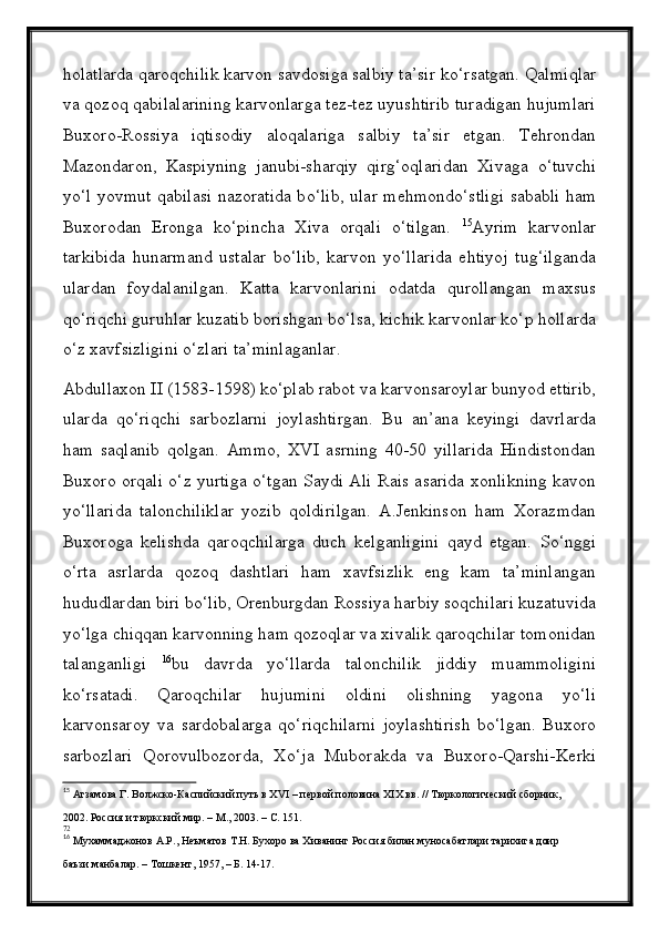 holatlarda qaroqchilik karvon savdosiga salbiy ta’sir k о ‘rsatgan. Qalmiqlar
va qozoq qabilalarining karvonlarga tez-tez uyushtirib turadigan hujumlari
Buxoro-Rossiya   iqtisodiy   aloqalariga   salbiy   ta’sir   etgan.   Tehrondan
Mazondaron,   Kaspiyning   janubi-sharqiy   qirg‘oqlaridan   Xivaga   о ‘tuvchi
y о ‘l yovmut qabilasi nazoratida b о ‘lib, ular mehmond о ‘stligi sababli ham
Buxorodan   Eronga   k о ‘pincha   Xiva   orqali   о ‘tilgan.   15
Ayrim   karvonlar
tarkibida   hunarmand   ustalar   bо‘lib,   karvon   yо‘llarida   ehtiyoj   tug‘ilganda
ulardan   foydalanilgan.   Katta   karvonlarini   odatda   qurollangan   maxsus
qо‘riqchi guruhlar kuzatib borishgan bо‘lsa, kichik karvonlar kо‘p hollarda
о‘z xavfsizligini о‘zlari ta’minlaganlar. 
Abdullaxon II (1583-1598) kо‘plab rabot va karvonsaroylar bunyod ettirib,
ularda   qо‘riqchi   sarbozlarni   joylashtirgan.   Bu   an’ana   keyingi   davrlarda
ham   saqlanib   qolgan.   Ammo,   XVI   asrning   40-50   yillarida   Hindistondan
Buxoro orqali о‘z yurtiga о‘tgan Saydi Ali Rais asarida xonlikning kavon
yо‘llarida   talonchiliklar   yozib   qoldirilgan.   A.Jenkinson   ham   Xorazmdan
Buxoroga   kelishda   qaroqchilarga   duch   kelganligini   qayd   etgan.   Sо‘nggi
о‘rta   asrlarda   qozoq   dashtlari   ham   xavfsizlik   eng   kam   ta’minlangan
hududlardan biri bо‘lib, Orenburgdan Rossiya harbiy soqchilari kuzatuvida
yо‘lga chiqqan karvonning ham qozoqlar va xivalik qaroqchilar tomonidan
talanganligi   16
bu   davrda   yо‘llarda   talonchilik   jiddiy   muammoligini
kо‘rsatadi.   Qaroqchilar   hujumini   oldini   olishning   yagona   yо‘li
karvonsaroy   va   sardobalarga   qо‘riqchilarni   joylashtirish   bо‘lgan.   Buxoro
sarbozlari   Qorovulbozorda,   Xо‘ja   Muborakda   va   Buxoro-Qarshi-Kerki
15
  Агзамова Г. Волжско-Каспийский путь в XVI – первой половина XIX вв. // Тюркологический сборник,
2002. Россия и тюркский мир. – М., 2003. – С. 151.
72
16
  Мухаммаджонов А.Р., Неъматов Т.Н. Бухоро ва Хиванинг Россия билан муносабатлари тарихига доир
баъзи манбалар. – Тошкент, 1957, – Б. 14-17. 