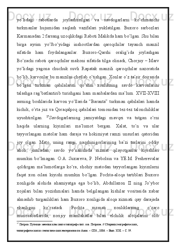 yо‘lidagi   rabotlarda   joylashtirilgan   va   savdogarlarni   kо‘chmanchi
turkmanlar   hujumidan   saqlash   vazifalari   yuklatilgan.   Buxoro   sarbozlari
Karmanadan 2 farsang uzoqlikdagi Raboti Malikda ham b о ‘lgan. Shu bilan
birga   ayrim   y о ‘lb о ‘yidagi   inshootlardan   qaroqchilar   tayanch   manzil
sifatida   ham   foydalanganlar.   Buxoro-Qarshi   oralig‘ida   joylashgan
B о ‘zachi raboti qaroqchilar makoni sifatida tilga olinadi, Chorjuy – Marv
y о ‘lidagi   yagona   chuchuk   suvli   Rapatak   manzili   qaroqchilar   nazoratida
b о ‘lib, karvonlar bu manzilni chetlab  о ‘tishgan. Xonlar  о ‘z ta’sir doirasida
b о ‘lgan   turkman   qabilalarini   q о ‘shni   xonlikning   savdo   karvonlarini
talashga rag‘batlantirib turishgani ham manbalardan ma’lum. XVII-XVIII
asrning   boshlarida   karvon   y о ‘llarida   “Baranta”   turkman   qabilalari   hamda
kichik,   о ‘rta juz va Qoraqalpoq qabilalari tomonidan tez-tez talonchiliklar
uyushtirilgan.   17
Savdogarlarning   jamiyatdagi   mavqei   va   tutgan   о‘rni
haqida   ularning   kiyimlari   ma’lumot   bergan.   Xalat,   t о ‘n   va   ular
tayyorlangan   matolar   ham   daraja   va   hokimiyat   ramzi   unsurlari   qatoridan
joy   olgan.   Mato,   uning   rangi,   naqshinigorlarining   ba’zi   turlarini   oddiy
aholi,   jumladan,   savdo   y о ‘nalishida   xizmat   qilayotganlar   kiyishlari
mumkin   b о ‘lmagan.   O.A.   Suxareva,   P.   Nebolsin   va   YE.M.   Pesherevalar
qoldirgan   ma’lumotlarga   k о ‘ra,   shohiy   matodan   tayyorlangan   kiyimlarni
faqat   xon   oilasi   kiyishi   mumkin   b о ‘lgan.   Pochta-aloqa   tartiblari   Buxoro
xonligida   alohida   ahamiyatga   ega   b о ‘lib,   Abdullaxon   II   ning   J о ‘ybor
xojalari   bilan   yozishmalari   hamda   belgilangan   kishilar   vositasida   xabar
almashib   turganliklari   ham   Buxoro   xonligida   aloqa   xizmati   qay   darajada
ekanligini   k о ‘rsatadi.   Pochta   xizmati   xonliklarning   о ‘zaro
munosabatlarida,   xorijiy   mamlakatlar   bilan   elchilik   aloqalarini   olib
17
  Петров. Путевые заметки классного топографа тит. сов. Петрова. // Сборник географических,
топографических и статистических материалов по Азии. – СПб., 1886. – Вып. XXI. – С. 59. 