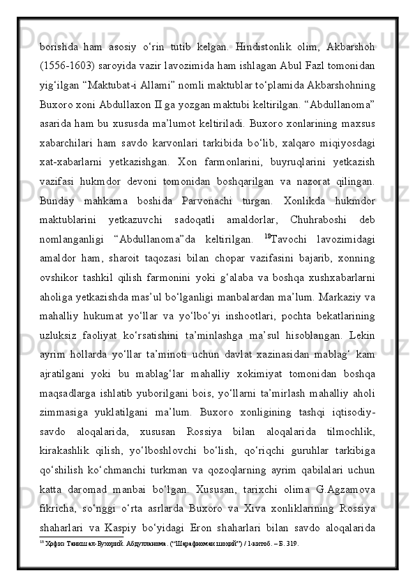 borishda   ham   asosiy   о ‘rin   tutib   kelgan.   Hindistonlik   olim,   Akbarshoh
(1556-1603) saroyida vazir lavozimida ham ishlagan Abul Fazl tomonidan
yig‘ilgan “Maktubat-i Allami” nomli maktublar t о ‘plamida Akbarshohning
Buxoro xoni Abdullaxon II ga yozgan maktubi keltirilgan. “Abdullanoma”
asarida ham bu xususda ma’lumot  keltiriladi. Buxoro xonlarining  maxsus
xabarchilari   ham   savdo   karvonlari   tarkibida   b о ‘lib,   xalqaro   miqiyosdagi
xat-xabarlarni   yetkazishgan.   Xon   farmonlarini,   buyruqlarini   yetkazish
vazifasi   hukmdor   devoni   tomonidan   boshqarilgan   va   nazorat   qilingan.
Bunday   mahkama   boshida   Parvonachi   turgan.   Xonlikda   hukmdor
maktublarini   yetkazuvchi   sadoqatli   amaldorlar,   Chuhraboshi   deb
nomlanganligi   “Abdullanoma”da   keltirilgan.   18
Tavochi   lavozimidagi
amaldor   ham,   sharoit   taqozasi   bilan   chopar   vazifasini   bajarib,   xonning
ovshikor   tashkil   qilish   farmonini   yoki   g‘alaba   va   boshqa   xushxabarlarni
aholiga yetkazishda mas’ul bо‘lganligi manbalardan ma’lum. Markaziy va
mahalliy   hukumat   yо‘llar   va   yо‘lbо‘yi   inshootlari,   pochta   bekatlarining
uzluksiz   faoliyat   kо‘rsatishini   ta’minlashga   ma’sul   hisoblangan.   Lekin
ayrim   hollarda   yо‘llar   ta’minoti   uchun   davlat   xazinasidan   mablag‘   kam
ajratilgani   yoki   bu   mablag‘lar   mahalliy   xokimiyat   tomonidan   boshqa
maqsadlarga   ishlatib   yuborilgani   bois,   yо‘llarni   ta’mirlash   mahalliy   aholi
zimmasiga   yuklatilgani   ma’lum.   Buxoro   xonligining   tashqi   iqtisodiy-
savdo   aloqalarida,   xususan   Rossiya   bilan   aloqalarida   tilmochlik,
kirakashlik   qilish,   yо‘lboshlovchi   bо‘lish,   qо‘riqchi   guruhlar   tarkibiga
qо‘shilish   kо‘chmanchi   turkman   va   qozoqlarning   ayrim   qabilalari   uchun
katta   daromad   manbai   bо‘lgan.   Xususan,   tarixchi   olima   G.Agzamova
fikricha,   sо‘nggi   о‘rta   asrlarda   Buxoro   va   Xiva   xonliklarining   Rossiya
shaharlari   va   Kaspiy   bо‘yidagi   Eron   shaharlari   bilan   savdo   aloqalarida
18
  Ҳофиз Таниш ал-Бухорий. Абдулланома. (“Шарафномаи шоҳий”) / 1-китоб. – Б. 319. 