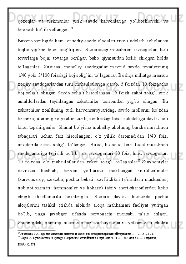 qozoqlar   va   turkmanlar   yirik   savdo   karvonlariga   yо‘lboshlovchi   va
kirakash bо‘lib yollangan. 19
Buxoro  xonligida  ham  iqtisodiy-savdo  aloqalari  rivoji   adolatli   soliqlar  va
bojlar   yig‘imi   bilan   bog‘liq   edi.   Buxorodagi   musulmon   savdogarlari   turli
tovarlarga   bojni   tovarga   berilgan   baho   qiymatidan   kelib   chiqqan   holda
tо‘laganlar.   Xususan,   mahalliy   savdogarlar   mavjud   savdo   tovarlarining
1/40 yoki 2/100 foizdagi boj solig‘ini tо‘laganlar. Boshqa millatga mansub
xorijiy   savdogarlardan   turli   mahsulotlariga   qarab,  5   foizdan   10  foizgacha
boj   solig‘i   olingan   Savdo   solig‘i   hisoblangan   25   foizli   zakot   solig‘i   yirik
amaldorlardan   tayinlangan   zakotchilar   tomonidan   yig‘ib   olingan.   Bu
zakotchilar   xonlikning   turli   karvonsaroylaridagi   savdo   mollarini   kо‘zdan
kechirib, ularning rо‘yxatini tuzib, xonlikdagi bosh zakotchiga davlat boji
bilan topshirganlar. Shariat bо‘yicha mahalliy aholining barcha musulmon
tabaqalari   uchun   farz   hisoblangan,   о‘z   yillik   daromadidan   1/40   foizi
miqdorida   zakot   solig‘i   tо‘langan.   Biroq,   bu   soliq   foizi   faqat   musulmon
savdogarlariga   tegishli   bо‘lib,   rus   savdogarlari   20   foiz,   hind   savdogarlari
10   foizdan   о‘z   mahsulotlaridan   zakot   solig‘i   tо‘laganlar 20
.Shayboniylar
davridan   boshlab,   karvon   yо‘llarida   shakllangan   infratuzilmalar
(karvonsaroy,   sardoba,   pochta   bekati,   xavfsizlikni   ta’minlash   maskanlari,
tibbiyot   xizmati,   hammomlar   va   hokazo)   tabiiy   shart-sharoitlardan   kelib
chiqib   shakllantirila   boshlangan.   Buxoro   davlati   hududida   pochta
aloqalarini   tashkil   etishda   alohida   aloqa   mahkamasi   faoliyat   yuritgan
bо‘lib,   unga   javobgar   sifatida   parvonachi   mansabi   ta’sis   etilgan.
Shuningdek,   xonning   maxsus   xabar   va   buyruqlarini   yetkazuvchi   chuhra
19
  Агзамова Г.А.. Среднеазиатские ханства и Россия: к истории караванной торговли … – С. 15, 22-23.
20
  Борнс А. Путешествие в Бухару / Перевел с английского Георг Минъ. Ч. 3. – М.: Изд-е П.В. Голукова,
1849.– С. 574.