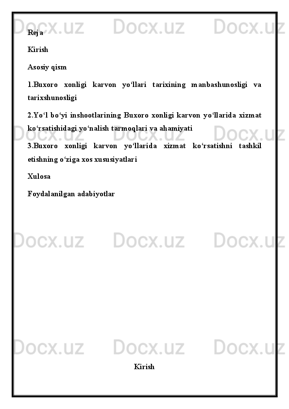 Reja
Kirish
Asosiy qism
1. Buxoro   xonligi   karvon   y о ‘llari   tarixining   manbashunosligi   va
tarixshunosligi
2 . Y о ‘l   b о ‘yi   inshootlarining   Buxoro   xonligi   karvon   y о ‘llarida   xizmat
k о ‘rsatishidagi y о ‘nalish tarmoqlari va ahamiyati
3.Buxoro   xonligi   karvon   y о ‘llarida   xizmat   k о ‘rsatishni   tashkil
etishning  о ‘ziga xos xususiyatlari
Xulosa 
Foydalanilgan adabiyotlar
Kirish 