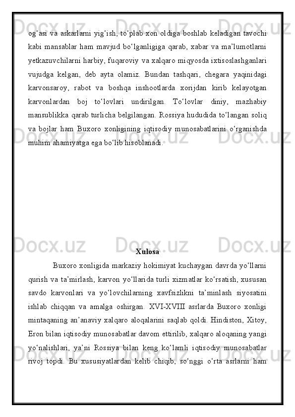 og‘asi va askarlarni yig‘ish, tо‘plab xon oldiga boshlab keladigan tavochi
kabi   mansablar   ham  mavjud   bо‘lganligiga   qarab,   xabar   va  ma’lumotlarni
yetkazuvchilarni harbiy, fuqaroviy va xalqaro miqyosda ixtisoslashganlari
vujudga   kelgan,   deb   ayta   olamiz.   Bundan   tashqari,   chegara   yaqinidagi
karvonsaroy,   rabot   va   boshqa   inshootlarda   xorijdan   kirib   kelayotgan
karvonlardan   boj   tо‘lovlari   undirilgan.   Tо‘lovlar   diniy,   mazhabiy
mansublikka qarab turlicha belgilangan. Rossiya hududida tо‘langan soliq
va   bojlar   ham   Buxoro   xonligining   iqtisodiy   munosabatlarini   о‘rganishda
muhim ahamiyatga ega bо‘lib hisoblanadi.
Xulosa
                   Buxoro xonligida markaziy hokimiyat kuchaygan davrda yо‘llarni
qurish   va  ta’mirlash,  karvon  yо‘llarida  turli   xizmatlar   kо‘rsatish,  xususan
savdo   karvonlari   va   yо‘lovchilarning   xavfsizlikni   ta’minlash   siyosatini
ishlab   chiqqan   va   amalga   oshirgan.   XVI-XVIII   asrlarda   Buxoro   xonligi
mintaqaning an’anaviy xalqaro aloqalarini saqlab qoldi. Hindiston, Xitoy,
Eron bilan iqtisodiy munosabatlar davom ettirilib, xalqaro aloqaning yangi
yо‘nalishlari,   ya’ni   Rossiya   bilan   keng   kо‘lamli   iqtisodiy   munosabatlar
rivoj   topdi.   Bu   xususiyatlardan   kelib   chiqib,   sо‘nggi   о‘rta   asrlarni   ham