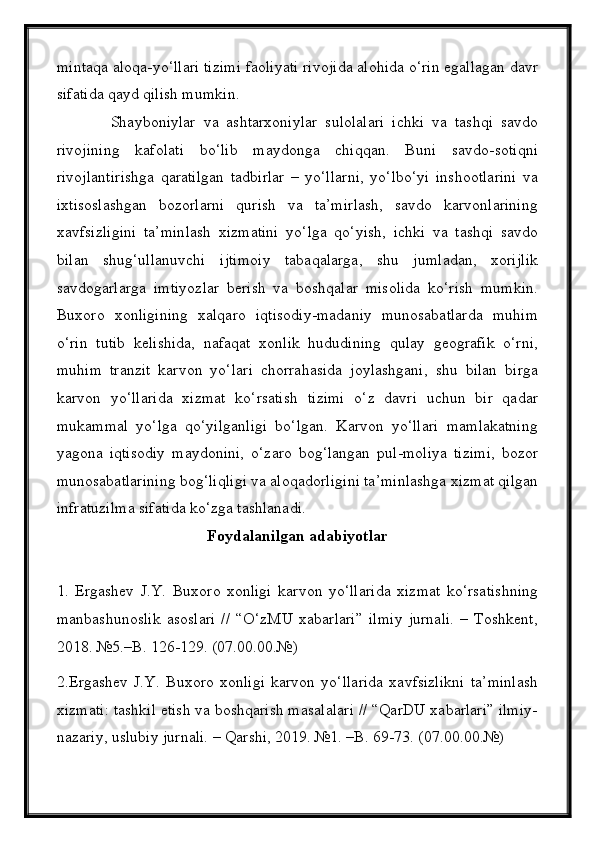 mintaqa aloqa-yо‘llari tizimi faoliyati rivojida alohida о‘rin egallagan davr
sifatida qayd qilish mumkin.
              Shayboniylar   va   ashtarxoniylar   sulolalari   ichki   va   tashqi   savdo
rivojining   kafolati   bо‘lib   maydonga   chiqqan.   Buni   savdo-sotiqni
rivojlantirishga   qaratilgan   tadbirlar   –   yо‘llarni,   yо‘lbо‘yi   inshootlarini   va
ixtisoslashgan   bozorlarni   qurish   va   ta’mirlash,   savdo   karvonlarining
xavfsizligini   ta’minlash   xizmatini   yо‘lga   qо‘yish,   ichki   va   tashqi   savdo
bilan   shug‘ullanuvchi   ijtimoiy   tabaqalarga,   shu   jumladan,   xorijlik
savdogarlarga   imtiyozlar   berish   va   boshqalar   misolida   kо‘rish   mumkin.
Buxoro   xonligining   xalqaro   iqtisodiy-madaniy   munosabatlarda   muhim
о‘rin   tutib   kelishida,   nafaqat   xonlik   hududining   qulay   geografik   о‘rni,
muhim   tranzit   karvon   yо‘lari   chorrahasida   joylashgani,   shu   bilan   birga
karvon   yо‘llarida   xizmat   kо‘rsatish   tizimi   о‘z   davri   uchun   bir   qadar
mukammal   yо‘lga   qо‘yilganligi   bо‘lgan.   Karvon   yо‘llari   mamlakatning
yagona   iqtisodiy   maydonini,   о‘zaro   bog‘langan   pul-moliya   tizimi,   bozor
munosabatlarining bog‘liqligi va aloqadorligini ta’minlashga xizmat qilgan
infratuzilma sifatida kо‘zga tashlanadi.
Foydalanilgan   adabiyotlar
1.   Ergashev   J.Y.   Buxoro   xonligi   karvon   yо‘llarida   xizmat   kо‘rsatishning
manbashunoslik   asoslari   //   “О‘zMU   xabarlari”   ilmiy   jurnali.   –   Toshkent,
2018. №5.–B. 126-129. (07.00.00.№)
2.Ergashev   J.Y.   Buxoro   xonligi   karvon   yо‘llarida   xavfsizlikni   ta’minlash
xizmati: tashkil etish va boshqarish masalalari // “QarDU xabarlari” ilmiy-
nazariy, uslubiy jurnali. – Qarshi, 2019. №1. –B. 69-73. (07.00.00.№) 