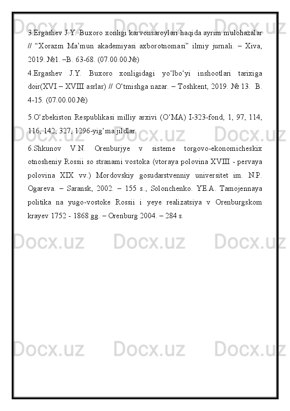 3.Ergashev J.Y. Buxoro xonligi karvonsaroylari haqida ayrim mulohazalar
//   “Xorazm   Ma’mun   akademiyasi   axborotnomasi”   ilmiy   jurnali.   –   Xiva,
2019. №1. –B. 63-68. (07.00.00.№)
4.Ergashev   J.Y.   Buxoro   xonligidagi   yо‘lbо‘yi   inshootlari   tarixiga
doir(XVI – XVIII asrlar) // О‘tmishga nazar. – Toshkent, 2019.  № 13.  B.
4-15. (07.00.00.№)
5. О ‘zbekiston   Respublikasi   milliy   arxivi   ( О ‘MA)   I-323-fond,   1,   97,   114,
116, 142, 327, 1296-yig‘ma jildlar.
6. Shkunov   V.N.   Orenburjye   v   sisteme   torgovo-ekonomicheskix
otnosheniy Rossii so stranami vostoka (vtoraya polovina XVIII - pervaya
polovina   XIX   vv.)   Mordovskiy   gosudarstvenniy   universitet   im.   N.P.
Ogareva.   –   Saransk,   2002.   –   155   s.,   Solonchenko.   YE.A.   Tamojennaya
politika   na   yugo-vostoke   Rossii   i   yeye   realizatsiya   v   Orenburgskom
krayev 1752 - 1868 gg. – Orenburg 2004. – 284 s.