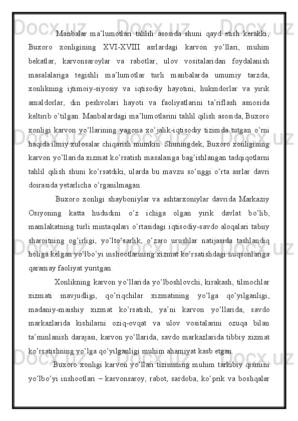                 Manbalar   ma’lumotlari   tahlili   asosida   shuni   qayd   etish   kerakki,
Buxoro   xonligining   XVI-XVIII   asrlardagi   karvon   y о ‘llari,   muhim
bekatlar,   karvonsaroylar   va   rabotlar,   ulov   vositalaridan   foydalanish
masalalariga   tegishli   ma’lumotlar   turli   manbalarda   umumiy   tarzda,
xonlikning   ijtimoiy-siyosiy   va   iqtisodiy   hayotini,   hukmdorlar   va   yirik
amaldorlar,   din   peshvolari   hayoti   va   faoliyatlarini   ta’riflash   asnosida
keltirib  о ‘tilgan. Manbalardagi ma’lumotlarini tahlil qilish asosida, Buxoro
xonligi   karvon  y о ‘llarining   yagona   x о ‘jalik-iqtisodiy   tizimda   tutgan   о ‘rni
haqida ilmiy xulosalar chiqarish mumkin. Shuningdek, Buxoro xonligining
karvon y о ‘llarida xizmat k о ‘rsatish masalasiga bag‘ishlangan tadqiqotlarni
tahlil   qilish   shuni   k о ‘rsatdiki,   ularda   bu   mavzu   s о ‘nggi   о ‘rta   asrlar   davri
doirasida yetarlicha  о ‘rganilmagan.
                  Buxoro   xonligi   shayboniylar   va   ashtarxoniylar   davrida   Markaziy
Osiyoning   katta   hududini   о ‘z   ichiga   olgan   yirik   davlat   b о ‘lib,
mamlakatning turli mintaqalari   о ‘rtasidagi iqtisodiy-savdo aloqalari tabiiy
sharoitning   og‘irligi,   y о ‘lt о ‘sarlik,   о ‘zaro   urushlar   natijasida   tashlandiq
holiga kelgan y о ‘lb о ‘yi inshootlarining xizmat k о ‘rsatishdagi nuqsonlariga
qaramay faoliyat yuritgan.
                   Xonlikning karvon y о ‘llarida y о ‘lboshlovchi, kirakash, tilmochlar
xizmati   mavjudligi,   q о ‘riqchilar   xizmatining   y о ‘lga   q о ‘yilganligi,
madaniy-maishiy   xizmat   k о ‘rsatish,   ya’ni   karvon   y о ‘llarida,   savdo
markazlarida   kishilarni   oziq-ovqat   va   ulov   vositalarini   ozuqa   bilan
ta’minlanish darajasi, karvon y о ‘llarida, savdo markazlarida tibbiy xizmat
k о ‘rsatishning y о ‘lga q о ‘yilganligi muhim ahamiyat kasb etgan.
                 Buxoro xonligi  karvon y о ‘llari  tizimining  muhim  tarkibiy  qismini
y о ‘lb о ‘yi   inshootlari   –   karvonsaroy,   rabot,   sardoba,   k о ‘prik   va   boshqalar 