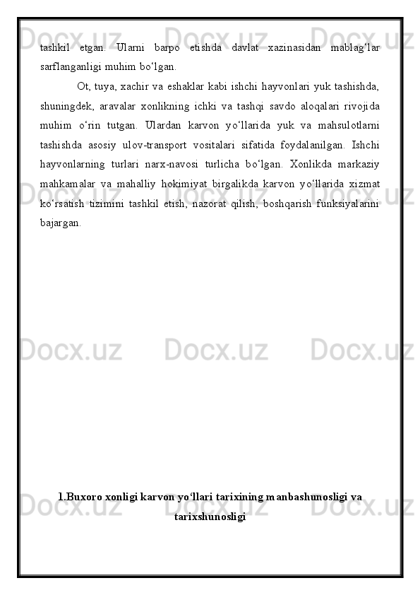tashkil   etgan.   Ularni   barpo   etishda   davlat   xazinasidan   mablag‘lar
sarflanganligi muhim b о ‘lgan.
                   Ot, tuya, xachir va eshaklar kabi ishchi hayvonlari yuk tashishda,
shuningdek,   aravalar   xonlikning   ichki   va   tashqi   savdo   aloqalari   rivojida
muhim   о ‘rin   tutgan.   Ulardan   karvon   y о ‘llarida   yuk   va   mahsulotlarni
tashishda   asosiy   ulov-transport   vositalari   sifatida   foydalanilgan.   Ishchi
hayvonlarning   turlari   narx-navosi   turlicha   b о ‘lgan.   Xonlikda   markaziy
mahkamalar   va   mahalliy   hokimiyat   birgalikda   karvon   y о ‘llarida   xizmat
k о ‘rsatish   tizimini   tashkil   etish,   nazorat   qilish,   boshqarish   funksiyalarini
bajargan.
1. Buxoro xonligi karvon y о ‘llari tarixining manbashunosligi va
tarixshunosligi 