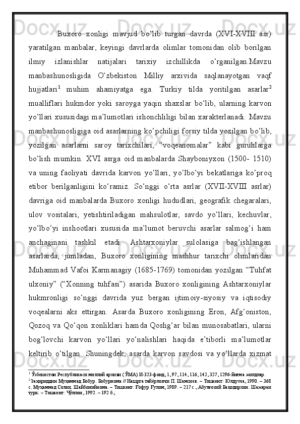               Buxoro   xonligi   mavjud   b о ‘lib   turgan   davrda   (XVI-XVIII   asr)
yaratilgan   manbalar,   keyingi   davrlarda   olimlar   tomonidan   olib   borilgan
ilmiy   izlanishlar   natijalari   tarixiy   izchillikda   о ‘rganilgan.Mavzu
manbashunosligida   О ‘zbekiston   Milliy   arxivida   saqlanayotgan   vaqf
hujjatlari 1
  muhim   ahamiyatga   ega.   Turkiy   tilda   yoritilgan   asarlar 2
mualliflari   hukmdor   yoki   saroyga   yaqin   shaxslar   b о ‘lib,   ularning   karvon
y о ‘llari xususidagi ma’lumotlari ishonchliligi bilan xarakterlanadi. Mavzu
manbashunosligiga oid asarlarning k о ‘pchiligi forsiy tilda yozilgan b о ‘lib,
yozilgan   asarlarni   saroy   tarixchilari,   “voqeanomalar”   kabi   guruhlarga
b о ‘lish   mumkin.   XVI   asrga   oid   manbalarda   Shayboniyxon   (1500-   1510)
va   uning   faoliyati   davrida   karvon   y о ‘llari,   y о ‘lb о ‘yi   bekatlariga   k о ‘proq
etibor   berilganligini   k о ‘ramiz.   S о ‘nggi   о ‘rta   asrlar   (XVII-XVIII   asrlar)
davriga   oid   manbalarda   Buxoro   xonligi   hududlari,   geografik   chegaralari,
ulov   vositalari,   yetishtiriladigan   mahsulotlar,   savdo   y о ‘llari,   kechuvlar,
y о ‘lb о ‘yi   inshootlari   xususida   ma’lumot   beruvchi   asarlar   salmog‘i   ham
anchaginani   tashkil   etadi.   Ashtarxoniylar   sulolasiga   bag‘ishlangan
asarlarda,   jumladan,   Buxoro   xonligining   mashhur   tarixchi   olimlaridan
Muhammad   Vafoi   Karmanagiy   (1685-1769)   tomonidan   yozilgan   “Tuhfat
ulxoniy”   (“Xonning   tuhfasi”)   asarida   Buxoro   xonligining   Ashtarxoniylar
hukmronligi   s о ‘nggi   davrida   yuz   bergan   ijtimoiy-siyosiy   va   iqtisodiy
voqealarni   aks   ettirgan.   Asarda   Buxoro   xonligining   Eron,   Afg‘oniston,
Qozoq   va   Q о ‘qon   xonliklari   hamda   Qoshg‘ar   bilan   munosabatlari,   ularni
bog‘lovchi   karvon   y о ‘llari   y о ‘nalishlari   haqida   e’tiborli   ma’lumotlar
keltirib   о ‘tilgan.   Shuningdek,   asarda   karvon   savdosi   va   y о ‘llarda   xizmat
1
  Ўзбекистон Республикаси миллий архиви (ЎМА) И-323-фонд, 1, 97, 114, 116, 142, 327, 1296-йиғма жилдлар.
2
  Заҳириддин Муҳаммад Бобур .  Бобурнома // Нашрга тайёрловчи П. Шамсиев. – Тошкент: Юлдузча, 1990. – 368
с. Муҳаммад Солиҳ. Шайбонийнома. – Тошкент: Ғофур Ғулом, 1989. – 217 с., Абулғозий Баҳодирхон. Шажараи
турк. – Тошкент: Чўлпон, 1992. – 192 б.; 