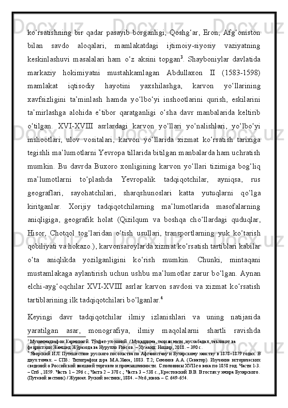 k о ‘rsatishning   bir   qadar   pasayib   borganligi,   Qoshg‘ar,   Eron,   Afg‘oniston
bilan   savdo   aloqalari,   mamlakatdagi   ijtimoiy-siyosiy   vaziyatning
keskinlashuvi   masalalari   ham   о ‘z   aksini   topgan 3
.   Shayboniylar   davlatida
markaziy   hokimiyatni   mustahkamlagan   Abdullaxon   II   (1583-1598)
mamlakat   iqtisodiy   hayotini   yaxshilashga,   karvon   y о ‘llarining
xavfsizligini   ta’minlash   hamda   y о ‘lb о ‘yi   inshootlarini   qurish,   eskilarini
ta’mirlashga   alohida   e’tibor   qaratganligi   о ‘sha   davr   manbalarida   keltirib
о ‘tilgan.   XVI-XVIII   asrlardagi   karvon   y о ‘llari   y о ‘nalishlari,   y о ‘lb о ‘yi
inshootlari,   ulov   vositalari,   karvon   y о ‘llarida   xizmat   k о ‘rsatish   tarixiga
tegishli ma’lumotlarni Yevropa tillarida bitilgan manbalarda ham uchratish
mumkin.   Bu   davrda   Buxoro   xonligining   karvon   y о ‘llari   tizimiga   bog‘liq
ma’lumotlarni   t о ‘plashda   Yevropalik   tadqiqotchilar,   ayniqsa,   rus
geograflari,   sayohatchilari,   sharqshunoslari   katta   yutuqlarni   q о ‘lga
kiritganlar.   Xorijiy   tadqiqotchilarning   ma’lumotlarida   masofalarning
aniqligiga,   geografik   holat   (Qizilqum   va   boshqa   ch о ‘llardagi   quduqlar,
Hisor,   Chotqol   tog‘laridan   о ‘tish   usullari,   transportlarning   yuk   k о ‘tarish
qobiliyati va hokazo.), karvonsaroylarda xizmat k о ‘rsatish tartiblari kabilar
о ‘ta   aniqlikda   yozilganligini   k о ‘rish   mumkin.   Chunki,   mintaqani
mustamlakaga aylantirish uchun ushbu ma’lumotlar zarur b о ‘lgan. Aynan
elchi-ayg‘oqchilar   XVI-XVIII   asrlar   karvon   savdosi   va   xizmat   k о ‘rsatish
tartiblarining ilk tadqiqotchilari b о ‘lganlar. 4
Keyingi   davr   tadqiqotchilar   ilmiy   izlanishlari   va   uning   natijasida
yaratilgan   asar,   monografiya,   ilmiy   maqolalarni   shartli   ravishda
3
  Муҳаммадвафои Карминагй. Тўҳфат-ул-хоний. / Муқаддима, таҳияи матн, нусхабадал, таълиқот ва 
феҳристҳои Жамшед Жўразода ва Нурулло Ғиёсов. – Хужанд: Ношир, 2018. – 390 с.
4
  Яворский И.Л. Путешествие русского посольства по Афганистану и Бухарскому ханству в 1878–1879 годах. В
двух   томах.   –   СПб.:   Типография   д-ра   М.А.Хана,   1883.   Т.2;   Семенов   А.А.   (Сенатор).   Изучение   исторических
сведений о Российской внешней торговле и промышленности. С половины XVII-го века по 1858 год. Части 1-3.
– Спб., 1859. Часть 1 – 296 с.; Часть 2 – 378 с.; Часть 3 – 538 с., Крестовский В.В. В гостях у эмира Бухарского.
(Путевой вестник) / Журнал. Руский вестник, 1884. – № 6, июнь – С. 649-654. 