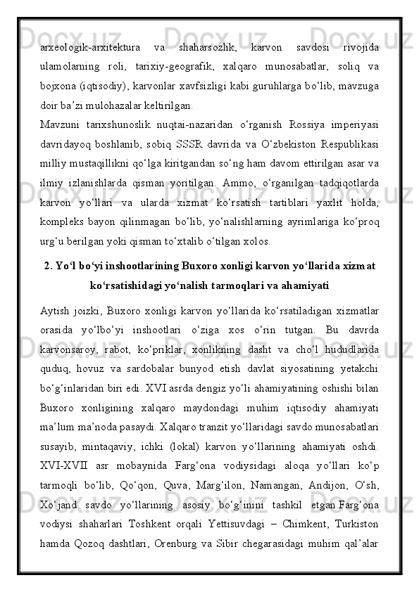 arxeologik-arxitektura   va   shaharsozlik,   karvon   savdosi   rivojida
ulamolarning   roli,   tarixiy-geografik,   xalqaro   munosabatlar,   soliq   va
bojxona (iqtisodiy), karvonlar xavfsizligi kabi guruhlarga b о ‘lib, mavzuga
doir ba’zi mulohazalar keltirilgan.
Mavzuni   tarixshunoslik   nuqtai-nazaridan   о ‘rganish   Rossiya   imperiyasi
davridayoq   boshlanib,   sobiq   SSSR   davrida   va   О ‘zbekiston   Respublikasi
milliy mustaqillikni q о ‘lga kiritgandan s о ‘ng ham davom ettirilgan asar va
ilmiy   izlanishlarda   qisman   yoritilgan.   Ammo,   о ‘rganilgan   tadqiqotlarda
karvon   y о ‘llari   va   ularda   xizmat   k о ‘rsatish   tartiblari   yaxlit   holda,
kompleks   bayon   qilinmagan   b о ‘lib,   y о ‘nalishlarning   ayrimlariga   k о ‘proq
urg‘u berilgan yoki qisman t о ‘xtalib  о ‘tilgan xolos.
2 .   Y о ‘l b о ‘yi inshootlarining Buxoro xonligi karvon y о ‘llarida xizmat
k о ‘rsatishidagi y о ‘nalish tarmoqlari va ahamiyati
Aytish   joizki,   Buxoro   xonligi   karvon   y о ‘llarida   k о ‘rsatiladigan   xizmatlar
orasida   y о ‘lb о ‘yi   inshootlari   о ‘ziga   xos   о ‘rin   tutgan.   Bu   davrda
karvonsaroy,   rabot,   k о ‘priklar,   xonlikning   dasht   va   ch о ‘l   hududlarida
quduq,   hovuz   va   sardobalar   bunyod   etish   davlat   siyosatining   yetakchi
b о ‘g‘inlaridan biri edi. XVI asrda dengiz y о ‘li ahamiyatining oshishi bilan
Buxoro   xonligining   xalqaro   maydondagi   muhim   iqtisodiy   ahamiyati
ma’lum ma’noda pasaydi. Xalqaro tranzit y о ‘llaridagi savdo munosabatlari
susayib,   mintaqaviy,   ichki   (lokal)   karvon   y о ‘llarining   ahamiyati   oshdi.
XVI-XVII   asr   mobaynida   Farg‘ona   vodiysidagi   aloqa   y о ‘llari   k о ‘p
tarmoqli   b о ‘lib,   Q о ‘qon,   Quva,   Marg‘ilon,   Namangan,   Andijon,   О ‘sh,
X о ‘jand   savdo   y о ‘llarining   asosiy   b о ‘g‘inini   tashkil   etgan.Farg‘ona
vodiysi   shaharlari   Toshkent   orqali   Yettisuvdagi   –   Chimkent,   Turkiston
hamda   Qozoq   dashtlari,   Orenburg   va   Sibir   chegarasidagi   muhim   qal’alar