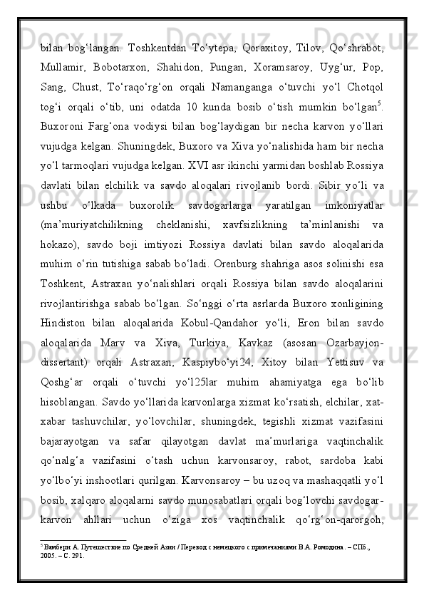 bilan   bog‘langan.   Toshkentdan   T о ‘ytepa,   Qoraxitoy,   Tilov,   Q о ‘shrabot,
Mullamir,   Bobotarxon,   Shahidon,   Pungan,   Xoramsaroy,   Uyg‘ur,   Pop,
Sang,   Chust,   T о ‘raq о ‘rg‘on   orqali   Namanganga   о ‘tuvchi   y о ‘l   Chotqol
tog‘i   orqali   о ‘tib,   uni   odatda   10   kunda   bosib   о ‘tish   mumkin   b о ‘lgan 5
.
Buxoroni   Farg‘ona   vodiysi   bilan   bog‘laydigan   bir   necha   karvon   y о ‘llari
vujudga kelgan. Shuningdek, Buxoro va Xiva y о ‘nalishida ham bir necha
y о ‘l tarmoqlari vujudga kelgan. XVI asr ikinchi yarmidan boshlab Rossiya
davlati   bilan   elchilik   va   savdo   aloqalari   rivojlanib   bordi.   Sibir   y о ‘li   va
ushbu   о ‘lkada   buxorolik   savdogarlarga   yaratilgan   imkoniyatlar
(ma’muriyatchilikning   cheklanishi,   xavfsizlikning   ta’minlanishi   va
hokazo),   savdo   boji   imtiyozi   Rossiya   davlati   bilan   savdo   aloqalarida
muhim   о ‘rin tutishiga sabab b о ‘ladi. Orenburg shahriga asos solinishi esa
Toshkent,   Astraxan   y о ‘nalishlari   orqali   Rossiya   bilan   savdo   aloqalarini
rivojlantirishga   sabab   b о ‘lgan.   S о ‘nggi   о ‘rta   asrlarda   Buxoro   xonligining
Hindiston   bilan   aloqalarida   Kobul-Qandahor   y о ‘li,   Eron   bilan   savdo
aloqalarida   Marv   va   Xiva,   Turkiya,   Kavkaz   (asosan   Ozarbayjon-
dissertant)   orqali   Astraxan,   Kaspiyb о ‘yi24,   Xitoy   bilan   Yettisuv   va
Qoshg‘ar   orqali   о ‘tuvchi   y о ‘l25lar   muhim   ahamiyatga   ega   b о ‘lib
hisoblangan. Savdo y о ‘llarida karvonlarga xizmat k о ‘rsatish, elchilar, xat-
xabar   tashuvchilar,   y о ‘lovchilar,   shuningdek,   tegishli   xizmat   vazifasini
bajarayotgan   va   safar   qilayotgan   davlat   ma’murlariga   vaqtinchalik
q о ‘nalg‘a   vazifasini   о ‘tash   uchun   karvonsaroy,   rabot,   sardoba   kabi
y о ‘lb о ‘yi inshootlari qurilgan. Karvonsaroy – bu uzoq va mashaqqatli y о ‘l
bosib, xalqaro aloqalarni savdo munosabatlari orqali bog‘lovchi savdogar-
karvon   ahllari   uchun   о ‘ziga   xos   vaqtinchalik   q о ‘rg‘on-qarorgoh,
5
  Вамбери А. Путешествие по Средней Азии / Перевод с немецкого с примечаниями В.А. Ромодина. – СПб., 
2005. – С. 291. 