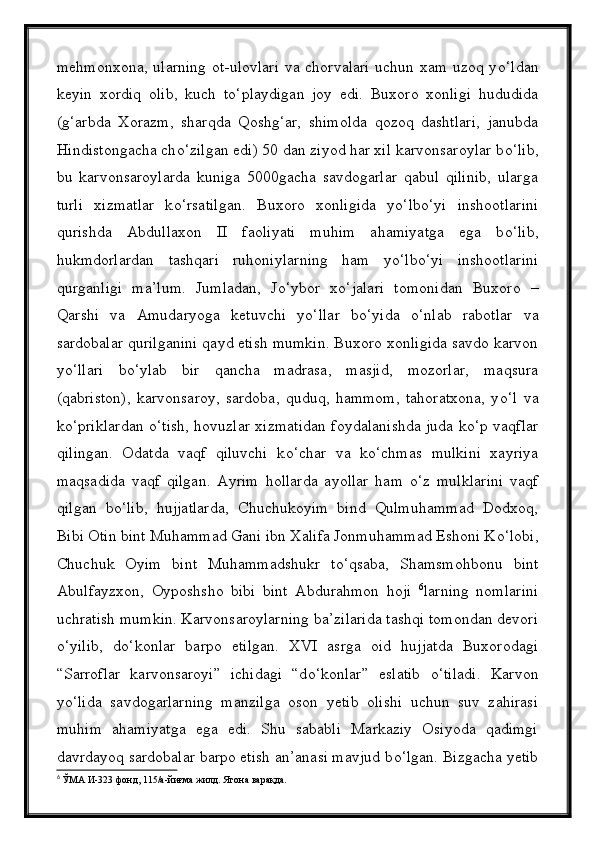 mehmonxona, ularning ot-ulovlari  va chorvalari uchun xam uzoq y о ‘ldan
keyin   xordiq   olib,   kuch   t о ‘playdigan   joy   edi.   Buxoro   xonligi   hududida
(g‘arbda   Xorazm,   sharqda   Qoshg‘ar,   shimolda   qozoq   dashtlari,   janubda
Hindistongacha ch о ‘zilgan edi) 50 dan ziyod har xil karvonsaroylar b о ‘lib,
bu   karvonsaroylarda   kuniga   5000gacha   savdogarlar   qabul   qilinib,   ularga
turli   xizmatlar   k о ‘rsatilgan.   Buxoro   xonligida   y о ‘lb о ‘yi   inshootlarini
qurishda   Abdullaxon   II   faoliyati   muhim   ahamiyatga   ega   b о ‘lib,
hukmdorlardan   tashqari   ruhoniylarning   ham   y о ‘lb о ‘yi   inshootlarini
qurganligi   ma’lum.   Jumladan,   J о ‘ybor   x о ‘jalari   tomonidan   Buxoro   –
Qarshi   va   Amudaryoga   ketuvchi   y о ‘llar   b о ‘yida   о ‘nlab   rabotlar   va
sardobalar qurilganini qayd etish mumkin. Buxoro xonligida savdo karvon
y о ‘llari   b о ‘ylab   bir   qancha   madrasa,   masjid,   mozorlar,   maqsura
(qabriston),   karvonsaroy,   sardoba,   quduq,   hammom,   tahoratxona,   y о ‘l   va
k о ‘priklardan   о ‘tish, hovuzlar xizmatidan foydalanishda juda k о ‘p vaqflar
qilingan.   Odatda   vaqf   qiluvchi   k о ‘char   va   k о ‘chmas   mulkini   xayriya
maqsadida   vaqf   qilgan.   Ayrim   hollarda   ayollar   ham   о ‘z   mulklarini   vaqf
qilgan   b о ‘lib,   hujjatlarda,   Chuchukoyim   bind   Qulmuhammad   Dodxoq,
Bibi Otin bint Muhammad Gani ibn Xalifa Jonmuhammad Eshoni K о ‘lobi,
Chuchuk   Oyim   bint   Muhammadshukr   t о ‘qsaba,   Shamsmohbonu   bint
Abulfayzxon,   Oyposhsho   bibi   bint   Abdurahmon   hoji   6
larning   nomlarini
uchratish mumkin. Karvonsaroylarning ba’zilarida tashqi tomondan devori
о ‘yilib,   d о ‘konlar   barpo   etilgan.   XVI   asrga   oid   hujjatda   Buxorodagi
“Sarroflar   karvonsaroyi”   ichidagi   “d о ‘konlar”   eslatib   о ‘tiladi.   Karvon
y о ‘lida   savdogarlarning   manzilga   oson   yetib   olishi   uchun   suv   zahirasi
muhim   ahamiyatga   ega   edi.   Shu   sababli   Markaziy   Osiyoda   qadimgi
davrdayoq sardobalar barpo etish an’anasi mavjud b о ‘lgan. Bizgacha yetib
6
  ЎМА И-323 фонд, 115/а-йиғма жилд. Ягона варақда. 