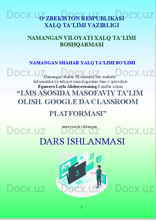 O‘ZBEKISTON RESPUBLIKASI
XALQ TA’LIMI VAZIRLIGI 
NAMANGAN VILOYATI XALQ TA’LIMI
BOSHQARMASI
 NAMANGAN SHAHAR XALQ TA’LIMI BO‘LIMI   
Namangan shahar 38-umumta’lim maktabi
 Informatika  va axborot texnologiyalari  fani o’qituvchisi
 
Egamova Laylo  Alisherovna ning  8 sinflar uchun  
“LMS ASOSIDA MASOFAVIY TA’LIM
OLISH. GOOGLE DA CLASSROOM
PLATFORMASI”
 
mavzusida ishlangan
1DARS ISHLANMASI 