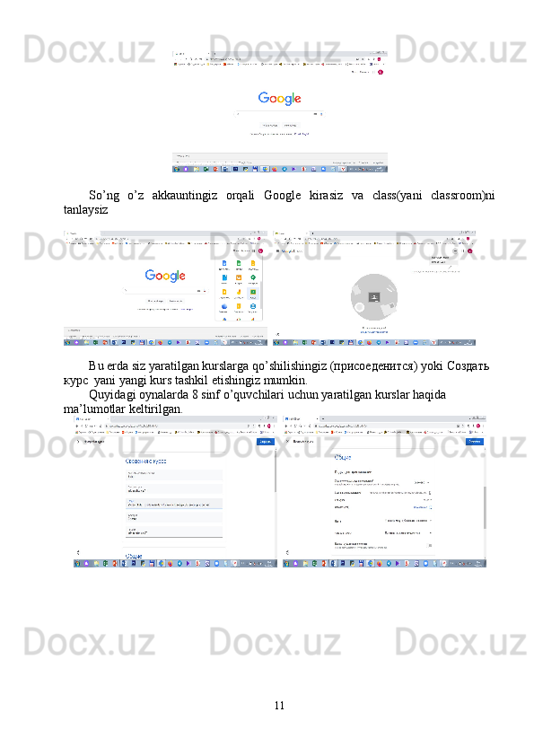 So’ng   o’z   akkauntingiz   orqali   Google   kirasiz   va   class(yani   classroom)ni
tanlaysiz
  
Bu   erda   siz   yaratilgan   kurslarga   qo ’ shilishingiz  (присоеденится)  yoki  Создать 
курс   yani   yangi   kurs   tashkil   etishingiz   mumkin .
Quyidagi   oynalarda  8  sinf   o ’ quvchilari   uchun   yaratilgan   kurslar   haqida  
ma ’ lumotlar   keltirilgan .
  
11 