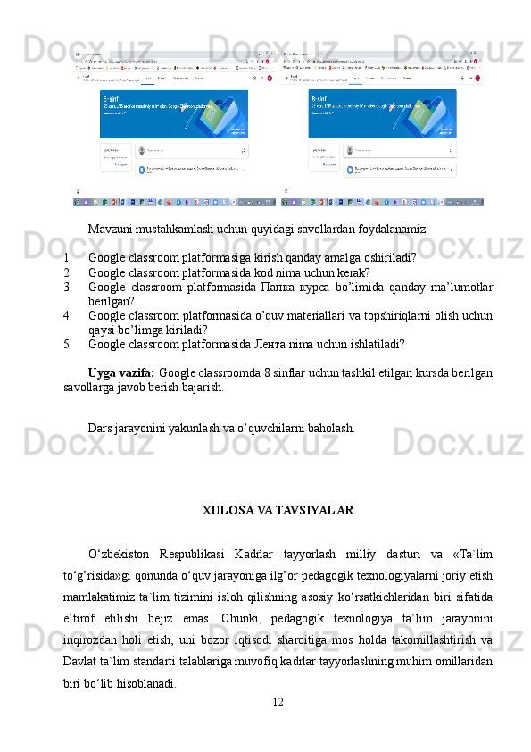   
Mavzuni mustahkamlash uchun quyidagi savollardan foydalanamiz:
1. Google classroom platformasiga kirish qanday amalga oshiriladi?
2. Google classroom platformasida kod nima uchun kerak?
3. Google   classroom   platformasida   Папка   курса   bo’limida   qanday   ma’lumotlar
berilgan?
4. Google classroom platformasida o’quv materiallari va topshiriqlarni olish uchun
qaysi bo’limga kiriladi?
5. Google classroom platformasida Лента nima uchun ishlatiladi?
Uyga vazifa:  Google classroomda 8 sinflar uchun tashkil etilgan kursda berilgan
savollarga javob berish bajarish.
Dars jarayonini yakunlash va o’quvchilarni baholash.
XULOSA VA TAVSIYALAR
O‘zbekiston   Respublikasi   Kadrlar   tayyorlash   milliy   dasturi   va   «Ta`lim
to‘g’risida»gi qonunda o‘quv jarayoniga ilg’or pedagogik texnologiyalarni joriy etish
mamlakatimiz   ta`lim   tizimini   isloh   qilishning   asosiy   ko‘rsatkichlaridan   biri   sifatida
e`tirof   etilishi   bejiz   emas.   Chunki,   pedagogik   texnologiya   ta`lim   jarayonini
inqirozdan   holi   etish,   uni   bozor   iqtisodi   sharoitiga   mos   holda   takomillashtirish   va
Davlat ta`lim standarti talablariga muvofiq kadrlar tayyorlashning muhim omillaridan
biri bo‘lib hisoblanadi.
12 