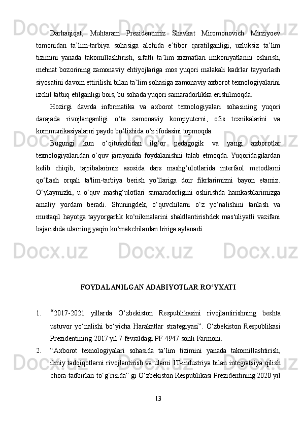 Darhaqiqat,   Muhtaram   Prezidentimiz   Shavkat   Miromonovich   Mirziyoev
tomonidan   ta’lim-tarbiya   sohasiga   alohida   e’tibor   qaratilganligi,   uzluksiz   ta’lim
tizimini   yanada   takomillashtirish,   sifatli   ta’lim   xizmatlari   imkoniyatlarini   oshirish,
mehnat   bozorining   zamonaviy   ehtiyojlariga   mos   yuqori   malakali   kadrlar   tayyorlash
siyosatini davom ettirilishi bilan ta’lim sohasiga zamonaviy axborot texnologiyalarini
izchil tatbiq etilganligi bois, bu sohada yuqori samaradorlikka erishilmoqda.
Hozirgi   davrda   informatika   va   axborot   texnologiyalari   sohasining   yuqori
darajada   rivojlanganligi   o‘ta   zamonaviy   kompyuterni,   ofis   texnikalarini   va
kommunikasiyalarni paydo bo‘lishida o‘z ifodasini topmoqda.
Bugungi   kun   o‘qituvchidan   ilg‘or   pedagogik   va   yangi   axborotlar
texnologiyalaridan   o‘quv   jarayonida   foydalanishni   talab   etmoqda.  Yuqoridagilardan
kelib   chiqib,   tajribalarimiz   asosida   dars   mashg‘ulotlarida   interfaol   metodlarni
qo‘llash   orqali   ta'lim-tarbiya   berish   yo‘llariga   doir   fikrlarimizni   bayon   etamiz.
O‘ylaymizki,   u   o‘quv   mashg‘ulotlari   samaradorligini   oshirishda   hamkasblarimizga
amaliy   yordam   beradi.   Shuningdek,   o‘quvchilarni   o‘z   yo‘nalishini   tanlash   va
mustaqil   hayotga   tayyorgarlik   ko‘nikmalarini   shakllantirishdek   mas'uliyatli   vazifani
bajarishda ularning yaqin ko‘makchilardan biriga aylanadi.
FOYDALANILGAN ADABIYOTLAR RO‘YXATI
1. “ 2017-2021   yillarda   O ‘ zbekiston   Respublikasini   rivojlantirishning   beshta
ustuvor   yo ‘ nalishi   bo ‘ yicha   Harakatlar   strategiyasi ”.   O ‘ zbekiston   Respublikasi
Prezidentining  2017  yil  7  fevraldagi   PF -4947  sonli   Farmoni .
2. “ Axborot   texnologiyalari   sohasida   ta ’ lim   tizimini   yanada   takomillashtirish ,
ilmiy   tadqiqotlarni   rivojlantirish   va   ularni   IT - industriya   bilan   integratsiya   qilish
chora - tadbirlari   to ‘ g ‘ risida ”  gi   O ‘ zbekiston   Respublikasi   Prezidentining  2020  yil
13 