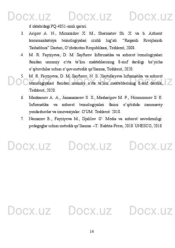 6  oktabrdagi   PQ -4851- sonli   qarori . 
3. Aripov   A.   N.,   Mirzaxidov   X.   M.,   Shermatov   Sh.   X.   va   b.   Axborot
kommunikatsiya   texnologiyalari   izohli   lug‘ati.   “Raqamli   Rivojlanish
Tashabbusi” Dasturi, O‘zbekiston Respublikasi, Toshkent, 2008.
4. M .   R .   Fayziyeva ,   D .   M .   Sayfurov   Informatika   va   axborot   texnologiyalari
fanidan   umumiy   o ‘ rta   ta ‘ lim   maktablarining   8- sinf   darsligi   bo ‘ yicha
o ‘ qituvchilar   uchun   o ‘ quv - metodik   qo ‘ llanma ,  Toshkent , 2020.
5. M .   R .   Fayziyeva ,   D .   M .   Sayfurov ,   N .   S .   Xaytullayeva   Informatika   va   axborot
texnologiyalari   fanidan   umumiy   o ‘ rta   ta ‘ lim   maktablarining   8- sinf   darslik ,
Toshkent , 2020.
6. Maxkamov   A .   A .,   Jumanazarov   S .   S .,   Masharipov   M .   P .,   Nizomxonov   S .   E .
Informatika   va   axborot   texnologiyalari   fanini   o ‘ qitishda   zamonaviy
yondashuvlar   va   innovasiyalar . O‘UM. Toshkent: 2018.
7. Namazov   B.,   Fayziyeva   M.,   Djalilov   G'.   Media   va   axborot   savodxonligi:
pedagoglar uchun metodik qo‘llanma. –T.: Baktria-Press, 2018.  UNESCO, 2018
14 