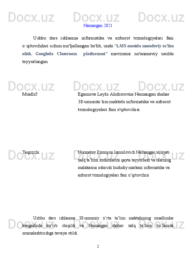 Namangan 2021Ushbu   dars   ishlanma   informatika   va   axborot   texnologiyalari   fani	
o`qituvchilari uchun mo'ljallangan bo'lib, unda 
“LMS  asosida masofaviy ta’lim
olish.   Googleda   Classroom     platformasi
”  	
mavzusini   no'ananaviy   usulda	
tayyorlangan.
Muallif:	Egamova Laylo Alisherovna Namangan shahar 
38-umumta`lim maktabi informatika va axborot 
texnologiyalari fani o'qituvchisi.
Taqrizchi:                        Nurmatov Ilxomjon Ismoilovich Namangan viloyati 
xalq ta’limi xodimlarini qayta tayyorlash va ularning 
malakasini oshirish hududiy markazi informatika va 
axborot texnologiyalari fani o’qituvchisi
Ushbu   dars   ishlanma   38-umumiy   o’rta   ta’lim   maktabining   muallimlar
kengashida   ko’rib   chiqildi   va   Namangan   shahar   xalq   ta’limi   bo’limida
ommalashtirishga tavsiya etildi
2 