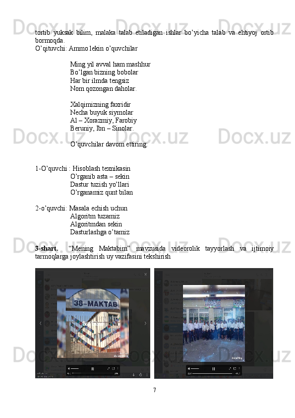 tortib   yuksak   bilim,   malaka   talab   etiladigan   ishlar   bo’yicha   talab   va   ehtiyoj   ortib
bormoqda.
O’qituvchi: Ammo lekin o’quvchilar
Ming yil avval ham mashhur
Bo’lgan bizning bobolar 
Har bir ilmda tеngsiz 
Nom qozongan daholar. 
Xalqimizning faxridir 
Nеcha buyuk siymolar 
Al – Xorazmiy, Farobiy 
Bеruniy, Ibn – Sinolar.
O’quvchilar davom ettiring:
1-O’quvchi :  Hisoblash tеxnikasin 
O’rganib asta – sеkin 
Dastur tuzish yo’llari 
O’rganamiz qunt bilan 
2-o’quvchi:  Masala еchish uchun 
Algoritm tuzamiz 
Algoritmdan sеkin 
Dasturlashga o’tamiz
3-shart.     “Mening   Maktabim”   mavzusida   videorolik   tayyorlash   va   ijtimoiy
tarmoqlarga joylashtirish uy vazifasini tekshirish
7 