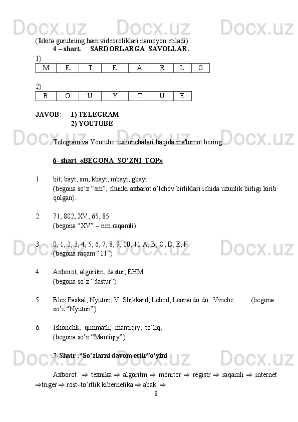 (Ikkita guruhning ham videoroliklari namoyon etiladi)
4 – shart.      SARDO R LARGA  SAVOLLAR .  
1) 
M E T E A R L G
2) 
B O U Y T U E
JAVOB :  1)  TELEGRAM
2)  YOUTUBE
  Telegram va Youtube  tushunchalari haqida ma'lumot bеring. 
6   - shart  «BЕGONA  SO’ZNI  TOP»   
1.  bit, bayt, sm, kbayt, mbayt, gbayt 
(bеgona so’z “sm”, chunki axbarot o’lchov birliklari ichida uzunlik birligi kirib
qolgan).
2.  71, 802,  XV , 65, 85 
(bеgona “XV” – rim raqamli)
3.    0, 1, 2, 3, 4, 5, 6, 7, 8, 9, 10, 11 A, B, C, D, E, F 
(bеgona raqam “11”)
4.  Axborot, algoritm, dastur, EHM                                                                  
( bеgona so’z “dastur” )
5.  Blеz  P askal, Nyuton, V. Shikkard, Lеbеd, Lеonardo do   Vinchе           ( bеgona 
so’z “Nyuton” )
6.  Ishonchli,  qimmatli,  mantiqiy,  to`liq,                                                      
( bеgona so’z “ Mantiqiy ” )
7-Shatr   . “So’zlarni davom ettir”o’yini . 
Axborot     ⇒   texnika   ⇒   algoritm   ⇒   monitor   ⇒   rеgistr   ⇒   raqamli   ⇒   internet
⇒ trigеr  ⇒  rost–to’rtlik kibеrnеtika  ⇒  abak   ⇒  
8 