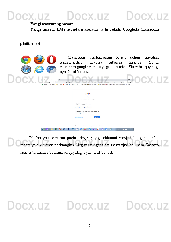 Yangi mavzuning bayoni
Yangi   mavzu:
  LMS   asosida   masofaviy   ta’lim   olish.   Googleda   Classroom
platformasi
 
Classroom   platformasiga   kirish   uchun   quyidagi
brauzerlardan   ihtiyoriy   bittasiga   kiramiz.   So’ng
classroom.google.com   saytiga   kiramiz.   Ekranda   quyidagi
oyna hosil bo’ladi.
Telefon   yoki   elektron   pochta   degan   joyiga   akkaunti   mavjud   bo’lgan   telefon
raqam yoki elektron pochtangizni kirgizasiz.Agar akkaunt mavjud bo’lmasa  Создать
акаунт  tuhmasini bosamiz va quyidagi oyna hosil bo’ladi
9 