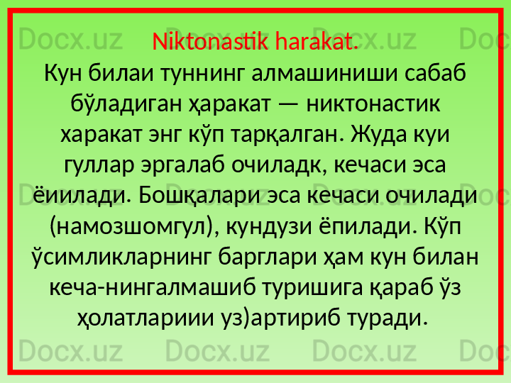 Niktonastik harakat.
Кун билаи туннинг   алмашиниши сабаб  
бўладиган ҳаракат — никтонас ти к 
харакат энг кўп тарқалган. Жуда куи 
гуллар эргалаб очиладк, кечаси эса 
ёиилади. Бошқалари эса кечаси очилади 
(намозшомгул), кундузи ёпилади. Кўп 
ўсимликларнинг барглари ҳам кун билан 
кеча-нингалмашиб туришига қараб ўз 
ҳолатлариии уз)артириб туради.  