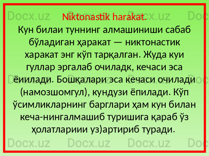 Niktonastik harakat.
Кун билаи туннинг   алмашиниши сабаб  
бўладиган ҳаракат — никтонас ти к 
харакат энг кўп тарқалган. Жуда куи 
гуллар эргалаб очиладк, кечаси эса 
ёиилади. Бошқалари эса кечаси очилади 
(намозшомгул), кундузи ёпилади. Кўп 
ўсимликларнинг барглари ҳам кун билан 
кеча-нингалмашиб туришига қараб ўз 
ҳолатлариии уз)артириб туради.