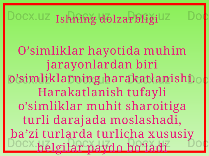 Ishning dol zar bl igi
O ’s im l ik l ar  hayot ida m uhim 
j arayonl ar dan bir i 
o’s iml ik l ar ning harak at l anis hi.  
Harak at l anish t ufayl i 
o’s im l ik l ar  m uhit  s har oit iga 
t ur l i daraj ada m os l as hadi,  
ba’zi t ur l ar da t ur l icha x usus iy 
bel gil ar  paydo bo’l adi 