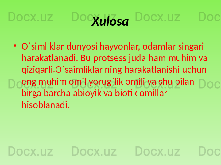 Xulosa
•
O`simliklar dunyosi hayvonlar, odamlar singari 
harakatlanadi. Bu protsess juda ham muhim va 
qiziqarli.O`saimliklar ning harakatlanishi uchun 
eng muhim omil yorug`lik omili va shu bilan 
birga barcha abioyik va biotik omillar 
hisoblanadi.