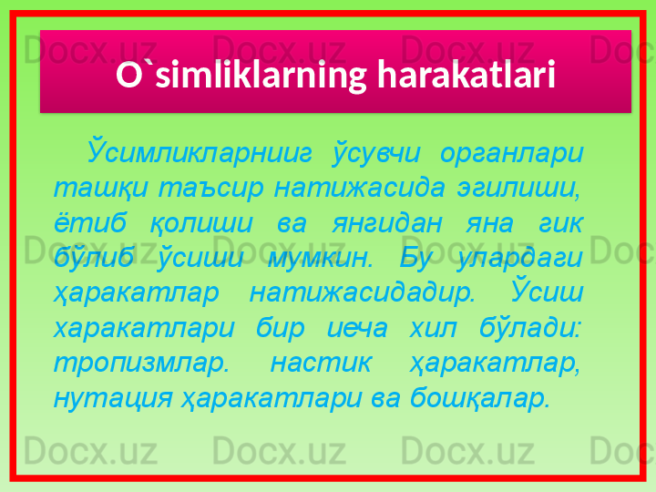 O`simliklarning harakatlari
Ўсимликларнииг  ўсувчи  органлари 
ташқи  таъсир  натижасида  эгилиши, 
ётиб  қолиши  ва  янгидан  яна  гик 
бўлиб  ўсиши  мумкин.  Бу  улардаги 
ҳаракатлар  натижасидадир.  Ўсиш 
харакатлари  бир  иеча  хил  бўлади: 
тропизмлар.  настик  ҳаракатлар, 
нутация ҳаракатлари ва бошқалар.  