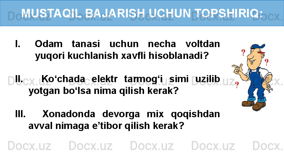 MUSTAQIL BAJARISH UCHUN TOPSHIRIQ:
I. Odam  tanasi  uchun  necha  voltdan 
yuqori kuchlanish xavfli hisoblanadi?
II.     Ko‘chada  elektr  tarmog‘i  simi  uzilib 
yotgan bo‘lsa nima qilish kerak?
III.     Xonadonda  devorga  mix  qoqishdan 
avval nimaga e’tibor qilish kerak? 