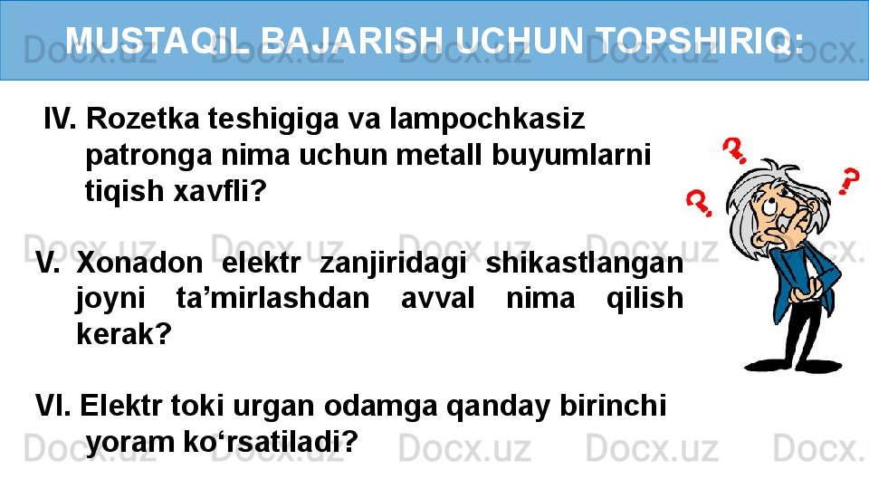 MUSTAQIL BAJARISH UCHUN TOPSHIRIQ:
  IV. Rozetka teshigiga va lampochkasiz  
       patronga nima uchun metall buyumlarni 
       tiqish xavfli?
V. Xonadon  elektr  zanjiridagi  shikastlangan 
joyni  ta’mirlashdan  avval  nima  qilish 
kerak?
VI. Elektr toki urgan odamga qanday birinchi 
       yoram ko‘rsatiladi? 