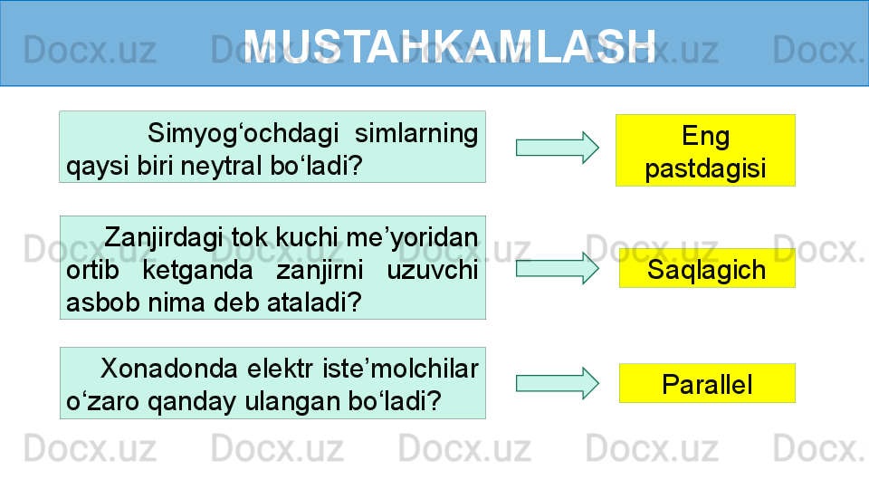 MUSTAHKAMLASH
      Zanjirdagi tok kuchi me’yoridan 
ortib  ketganda  zanjirni  uzuvchi 
asbob nima deb ataladi?          Simyog‘ochdagi  simlarning 
qaysi biri neytral bo‘ladi? Eng 
pastdagisi
Saqlagich
     Xonadonda elektr iste’molchilar 
o‘zaro qanday ulangan bo‘ladi? Parallel 