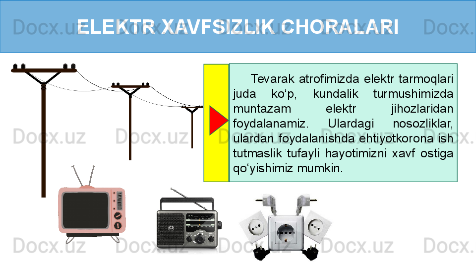 ELEKTR XAVFSIZLIK CHORALARI
        Tevarak  atrofimizda  elektr  tarmoqlari 
juda  ko ‘ p,  kundalik  turmushimizda 
muntazam  elektr  jihozlaridan 
foydalanamiz.  Ulardagi  nosozliklar, 
ulardan  foydalanishda  ehtiyotkorona  ish 
tutmaslik  tufayli  hayotimizni  xavf  ostiga 
qo‘yishimiz mumkin. 