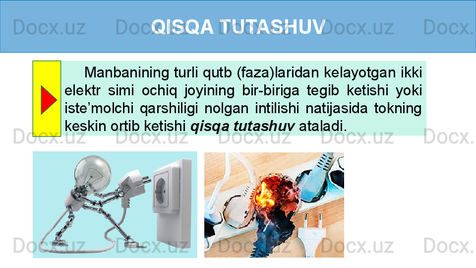 QISQA TUTASHUV
        Manbanining  turli  qutb  (faza)laridan  kelayotgan  ikki 
elektr  simi  ochiq  joyining  bir-biriga  tegib  ketishi  yoki 
iste’molchi  qarshiligi  nolgan  intilishi  natijasida  tokning 
keskin ortib ketishi  qisqa tutashuv  ataladi . 