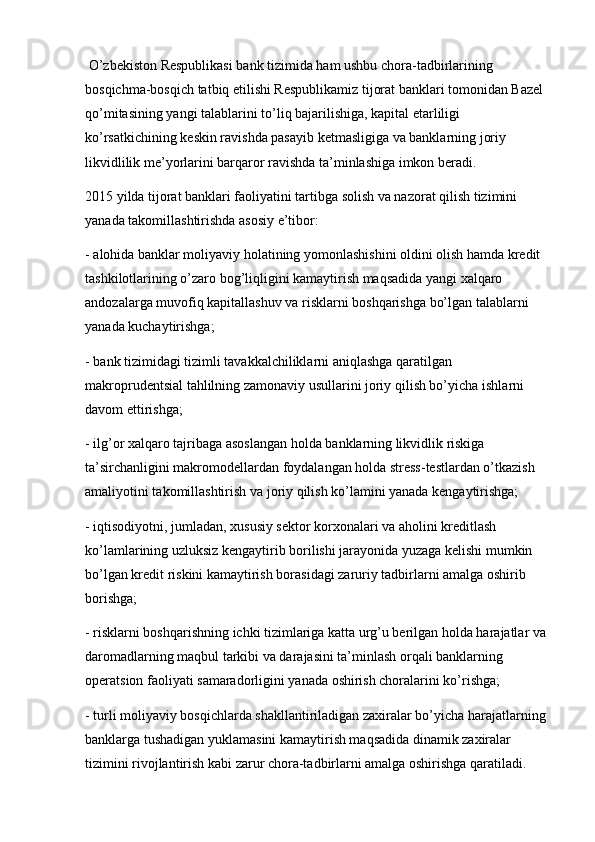  O’zbekiston Respublikasi bank tizimida ham ushbu chora-tadbirlarining 
bosqichma-bosqich tatbiq etilishi Respublikamiz tijorat banklari tomonidan Bazel 
qo’mitasining yangi talablarini to’liq bajarilishiga, kapital etarliligi 
ko’rsatkichining keskin ravishda pasayib ketmasligiga va banklarning joriy 
likvidlilik me’yorlarini barqaror ravishda ta’minlashiga imkon beradi.
2015 yilda tijorat banklari faoliyatini tartibga solish va nazorat qilish tizimini 
yanada takomillashtirishda asosiy e’tibor:
- alohida banklar moliyaviy holatining yomonlashishini oldini olish hamda kredit 
tashkilotlarining o’zaro bog’liqligini kamaytirish maqsadida yangi xalqaro 
andozalarga muvofiq kapitallashuv va risklarni boshqarishga bo’lgan talablarni 
yanada kuchaytirishga;
- bank tizimidagi tizimli tavakkalchiliklarni aniqlashga qaratilgan 
makroprudentsial tahlilning zamonaviy usullarini joriy qilish bo’yicha   ishlarni 
davom ettirishga ;
- ilg’or xalqaro tajribaga asoslangan holda banklarning likvidlik riskiga 
ta’sirchanligini makromodellardan foydalangan holda stress-testlardan o’tkazish 
amaliyotini takomillashtirish va joriy qilish ko’lamini yanada kengaytirishga;
- iqtisodiyotni, jumladan, xususiy sektor korxonalari va aholini kreditlash 
ko’lamlarining uzluksiz kengaytirib borilishi jarayonida yuzaga kelishi mumkin 
bo’lgan kredit riskini kamaytirish borasidagi zaruriy tadbirlarni amalga oshirib 
borishga;
- risklarni boshqarishning ichki tizimlariga katta urg’u berilgan holda harajatlar va 
daromadlarning maqbul tarkibi va darajasini ta’minlash orqali banklarning 
operatsion faoliyati samaradorligini yanada oshirish choralarini ko’rishga;
- turli moliyaviy bosqichlarda shakllantiriladigan zaxiralar bo’yicha harajatlarning 
banklarga tushadigan yuklamasini kamaytirish maqsadida dinamik zaxiralar 
tizimini rivojlantirish kabi zarur chora-tadbirlarni amalga oshirishga qaratiladi. 