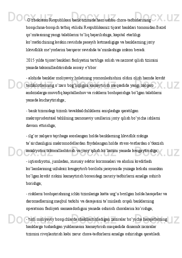 O’zbekiston Respublikasi bank tizimida ham ushbu chora-tadbirlarining 
bosqichma-bosqich tatbiq etilishi Respublikamiz tijorat banklari tomonidan Bazel 
qo’mitasining yangi talablarini to’liq bajarilishiga, kapital etarliligi 
ko’rsatkichining keskin ravishda pasayib ketmasligiga va banklarning joriy 
likvidlilik me’yorlarini barqaror ravishda ta’minlashiga imkon beradi.
2015 yilda tijorat banklari faoliyatini tartibga solish va nazorat qilish tizimini 
yanada takomillashtirishda asosiy e’tibor:
- alohida banklar moliyaviy holatining yomonlashishini oldini olish hamda kredit 
tashkilotlarining o’zaro bog’liqligini kamaytirish maqsadida yangi xalqaro 
andozalarga muvofiq kapitallashuv va risklarni boshqarishga bo’lgan talablarni 
yanada kuchaytirishga;
- bank tizimidagi tizimli tavakkalchiliklarni aniqlashga qaratilgan 
makroprudentsial tahlilning zamonaviy usullarini joriy qilish bo’yicha   ishlarni 
davom ettirishga ;
- ilg’or xalqaro tajribaga asoslangan holda banklarning likvidlik riskiga 
ta’sirchanligini makromodellardan foydalangan holda stress-testlardan o’tkazish 
amaliyotini takomillashtirish va joriy qilish ko’lamini yanada kengaytirishga;
- iqtisodiyotni, jumladan, xususiy sektor korxonalari va aholini kreditlash 
ko’lamlarining uzluksiz kengaytirib borilishi jarayonida yuzaga kelishi mumkin 
bo’lgan kredit riskini kamaytirish borasidagi zaruriy tadbirlarni amalga oshirib 
borishga;
- risklarni boshqarishning ichki tizimlariga katta urg’u berilgan holda harajatlar va 
daromadlarning maqbul tarkibi va darajasini ta’minlash orqali banklarning 
operatsion faoliyati samaradorligini yanada oshirish choralarini ko’rishga;
- turli moliyaviy bosqichlarda shakllantiriladigan zaxiralar bo’yicha harajatlarning 
banklarga tushadigan yuklamasini kamaytirish maqsadida dinamik zaxiralar 
tizimini rivojlantirish kabi zarur chora-tadbirlarni amalga oshirishga qaratiladi.