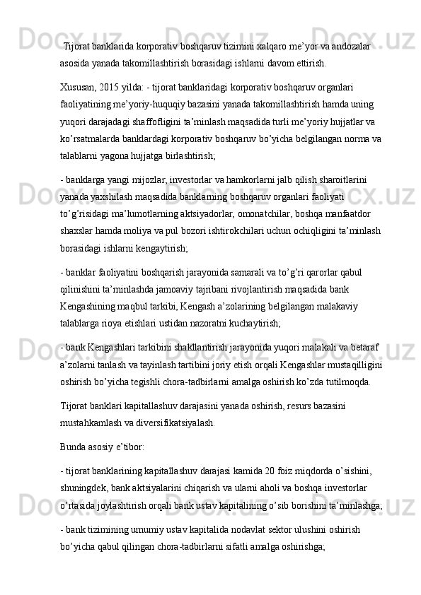 Tijorat banklarida korporativ boshqaruv tizimini xalqaro me’yor va andozalar 
asosida yanada takomillashtirish borasidagi ishlarni davom ettirish.
Xususan, 2015 yilda: - tijorat banklaridagi korporativ boshqaruv organlari 
faoliyatining me’yoriy-huquqiy bazasini yanada takomillashtirish hamda uning 
yuqori darajadagi shaffofligini ta’minlash maqsadida turli me’yoriy hujjatlar va 
ko’rsatmalarda banklardagi korporativ boshqaruv bo’yicha belgilangan norma va 
talablarni yagona hujjatga birlashtirish;
- banklarga yangi mijozlar, investorlar va hamkorlarni jalb qilish sharoitlarini 
yanada yaxshilash maqsadida banklarning boshqaruv organlari faoliyati 
to’g’risidagi ma’lumotlarning aktsiyadorlar,   omonatchilar ,  boshqa manfaatdor 
shaxslar hamda moliya va pul bozori ishtirokchilari uchun ochiqligini ta’minlash 
borasidagi ishlarni kengaytirish;
- banklar faoliyatini boshqarish jarayonida samarali va to’g’ri qarorlar qabul 
qilinishini ta’minlashda jamoaviy tajribani rivojlantirish maqsadida bank 
Kengashining maqbul tarkibi, Kengash a’zolarining belgilangan malakaviy 
talablarga rioya etishlari ustidan nazoratni kuchaytirish;
- bank Kengashlari tarkibini shakllantirish jarayonida yuqori malakali va betaraf 
a’zolarni tanlash va tayinlash tartibini joriy etish orqali Kengashlar mustaqilligini 
oshirish bo’yicha tegishli chora-tadbirlarni amalga oshirish ko’zda tutilmoqda.
Tijorat banklari kapitallashuv darajasini yanada oshirish, resurs bazasini 
mustahkamlash va diversifikatsiyalash.
Bunda asosiy e’tibor:
- tijorat banklarining kapitallashuv darajasi kamida 20 foiz miqdorda o’sishini, 
shuningdek, bank aktsiyalarini chiqarish va ularni aholi va boshqa investorlar 
o’rtasida joylashtirish orqali bank ustav kapitalining o’sib borishini ta’minlashga;
- bank tizimining umumiy ustav kapitalida nodavlat sektor ulushini oshirish 
bo’yicha qabul qilingan chora-tadbirlarni sifatli amalga oshirishga;