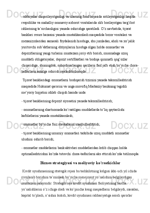 - aktsiyalar chiqarilayotganligi va ularning fond birjasida sotilayotganligi haqida 
respublika va mahalliy ommaviy axborot vositalarida olib borilayotgan targ’ibot 
ishlarining ta’sirchanligini yanada oshirishga qaratiladi. O’z   navbatida ,  tijorat 
banklari resurs bazasini yanada mustahkamlash maqsadida bozor vositalari va 
mexanizmlaridan samarali foydalanish hisobiga, shu jumladan, aholi va xo’jalik 
yurituvchi sub’ektlarning ehtiyojlarini hisobga olgan holda omonatlar va 
depozitlarning yangi turlarini muntazam joriy etib borish, muomalaga uzoq 
muddatli obligatsiyalar, depozit sertifikatlari va boshqa qimmatli qog’ozlar 
chiqarishga, shuningdek, subordinarlangan qarzlarni faol jalb etish bo’yicha chora-
tadbirlarni amalga oshirish rejalashtirilmoqda. 
 Tijorat banklaridagi omonatlarni boshqarish tizimini yanada takomillashtirish 
maqsadida Hukumat qarorini va unga muvofiq Markaziy bankning tegishli 
me’yoriy hujjatini ishlab chiqish hamda unda:
- tijorat banklarining depozit siyosatini   yanada takomillashtirish ;
- omonatlarning shartnomada ko’rsatilgan muddatlarda to’liq qaytarilishi 
kafolatlarini yanada mustahkamlash;
- omonatlar bo’yicha foiz stavkalarini maqbullashtirish;
- tijorat banklarining umumiy omonatlari tarkibida uzoq muddatli omonatlar 
ulushini oshirib borish;
- omonatlar muddatlarini bank aktivlari muddatlaridan kelib chiqqan holda 
optimallashtirishni ko’zda tutuvchi chora-tadbirlarni aks ettirish ko’zda tutilmoqda.
Biznes strategiyasi va moliyaviy ko’rsatkichlar
 Kredit uyushmasining strategik rejasi bu tashkilotning kelgusi ikki-uch yil ichida 
rivojlanib borishini ta’minlash bo’yicha menejment yo’nalishini belgilaydigan 
muntazam jarayondir. Strategik reja kredit uyushmasi faoliyatining barcha 
yo’nalishlarini o’z ichiga oladi va ko’pincha keng maqsadlarni belgilaydi, masalan,
kapital to’plash, o’sishni kutish, kredit uyushmasi rahbariyatiga asosli qarorlar
