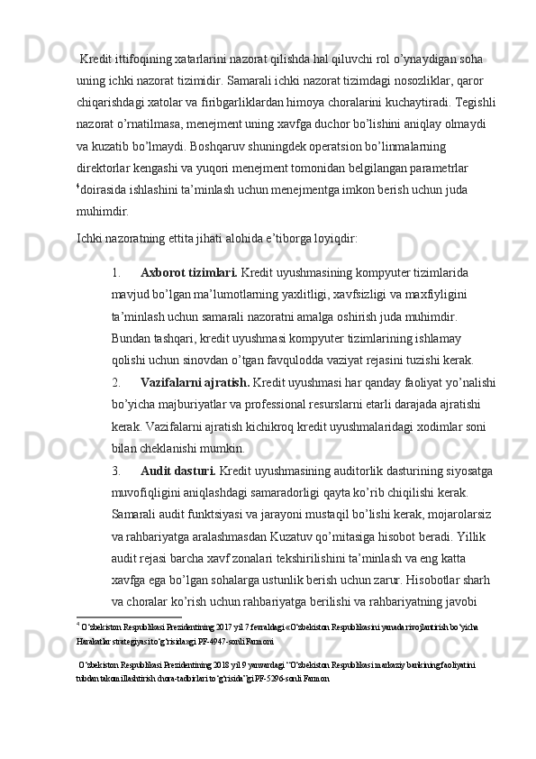 Kredit ittifoqining xatarlarini nazorat qilishda hal qiluvchi rol o’ynaydigan soha 
uning ichki nazorat tizimidir. Samarali ichki nazorat tizimdagi nosozliklar, qaror 
chiqarishdagi xatolar va firibgarliklardan himoya choralarini kuchaytiradi. Tegishli
nazorat o’rnatilmasa, menejment uning xavfga duchor bo’lishini aniqlay olmaydi 
va kuzatib bo’lmaydi. Boshqaruv shuningdek operatsion bo’linmalarning 
direktorlar kengashi va yuqori menejment tomonidan belgilangan parametrlar
4
doirasida ishlashini ta’minlash uchun menejmentga imkon berish uchun juda 
muhimdir.
Ichki nazoratning ettita jihati alohida e’tiborga loyiqdir:
1. Axborot tizimlari.   Kredit uyushmasining kompyuter tizimlarida 
mavjud bo’lgan ma’lumotlarning yaxlitligi, xavfsizligi va maxfiyligini 
ta’minlash uchun samarali nazoratni amalga oshirish juda muhimdir. 
Bundan tashqari, kredit uyushmasi kompyuter tizimlarining ishlamay 
qolishi uchun sinovdan o’tgan favqulodda vaziyat rejasini tuzishi kerak.
2. Vazifalarni ajratish.   Kredit uyushmasi har qanday faoliyat yo’nalishi
bo’yicha majburiyatlar va professional resurslarni etarli darajada ajratishi 
kerak. Vazifalarni ajratish kichikroq kredit uyushmalaridagi xodimlar soni 
bilan cheklanishi mumkin.
3. Audit dasturi.   Kredit uyushmasining auditorlik dasturining siyosatga 
muvofiqligini aniqlashdagi samaradorligi qayta ko’rib chiqilishi kerak. 
Samarali audit funktsiyasi va jarayoni mustaqil bo’lishi kerak, mojarolarsiz 
va rahbariyatga aralashmasdan Kuzatuv qo’mitasiga hisobot beradi. Yillik 
audit rejasi barcha xavf zonalari tekshirilishini ta’minlash va eng katta 
xavfga ega bo’lgan sohalarga ustunlik berish uchun zarur. Hisobotlar sharh 
va choralar ko’rish uchun rahbariyatga berilishi va rahbariyatning javobi 
4
  O‘zbekiston Respublikasi Prezidentining 2017 yil 7 fevraldagi «O‘zbekiston Respublikasini yanada rivojlantirish bo‘yicha 
Harakatlar strategiyasi to‘g‘risida»gi PF-4947-sonli Farmoni  
 O‘zbekiston Respublikasi Prezidentining 2018 yil 9 yanvardagi “O‘zbekiston Respublikasi markaziy bankining faoliyatini 
tubdan takomillashtirish chora-tadbirlari to‘g‘risida”gi PF-5296-sonli Farmon