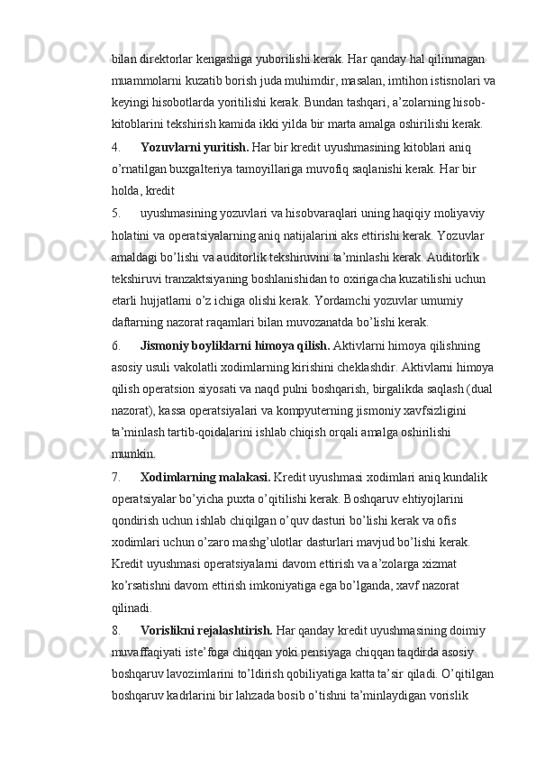 bilan direktorlar kengashiga yuborilishi kerak. Har qanday hal qilinmagan 
muammolarni kuzatib borish juda muhimdir, masalan, imtihon istisnolari va
keyingi hisobotlarda yoritilishi kerak. Bundan tashqari, a’zolarning hisob-
kitoblarini tekshirish kamida ikki yilda bir marta amalga oshirilishi kerak.
4. Yozuvlarni yuritish.   Har bir kredit uyushmasining kitoblari aniq 
o’rnatilgan buxgalteriya tamoyillariga muvofiq saqlanishi kerak. Har bir 
holda, kredit 
5. uyushmasining yozuvlari va hisobvaraqlari uning haqiqiy moliyaviy 
holatini va operatsiyalarning aniq natijalarini aks ettirishi kerak. Yozuvlar 
amaldagi bo’lishi va auditorlik tekshiruvini ta’minlashi kerak. Auditorlik 
tekshiruvi tranzaktsiyaning boshlanishidan to oxirigacha kuzatilishi uchun 
etarli hujjatlarni o’z ichiga olishi kerak. Yordamchi yozuvlar umumiy 
daftarning nazorat raqamlari bilan muvozanatda bo’lishi kerak.
6. Jismoniy boyliklarni himoya qilish.   Aktivlarni himoya qilishning 
asosiy usuli vakolatli xodimlarning kirishini cheklashdir. Aktivlarni himoya 
qilish operatsion siyosati va naqd pulni boshqarish, birgalikda saqlash (dual 
nazorat), kassa operatsiyalari va kompyuterning jismoniy xavfsizligini 
ta’minlash tartib-qoidalarini ishlab chiqish orqali amalga oshirilishi 
mumkin.
7. Xodimlarning malakasi.   Kredit uyushmasi xodimlari aniq kundalik 
operatsiyalar bo’yicha puxta o’qitilishi kerak. Boshqaruv ehtiyojlarini 
qondirish uchun ishlab chiqilgan o’quv dasturi bo’lishi kerak va ofis 
xodimlari uchun o’zaro mashg’ulotlar dasturlari mavjud bo’lishi kerak. 
Kredit uyushmasi operatsiyalarni davom ettirish va a’zolarga xizmat 
ko’rsatishni davom ettirish imkoniyatiga ega bo’lganda, xavf nazorat 
qilinadi.
8. Vorislikni rejalashtirish.   Har qanday kredit uyushmasining doimiy 
muvaffaqiyati iste’foga chiqqan yoki pensiyaga chiqqan taqdirda asosiy 
boshqaruv lavozimlarini to’ldirish qobiliyatiga katta ta’sir qiladi. O’qitilgan 
boshqaruv kadrlarini bir lahzada bosib o’tishni ta’minlaydigan vorislik  