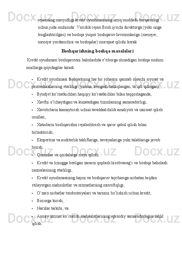 rejasining mavjudligi kredit uyushmasining uzoq muddatli barqarorligi 
uchun juda muhimdir. Vorislik rejasi Bosh ijrochi direktorga (yoki unga 
tenglashtirilgan) va boshqa yuqori boshqaruv lavozimlariga (menejer, 
menejer yordamchisi va boshqalar) murojaat qilishi kerak.
Boshqarishning boshqa masalalari
 Kredit uyushmasi boshqaruvini baholashda e’tiborga olinadigan boshqa muhim 
omillarga quyidagilar kiradi:
 Kredit uyushmasi faoliyatining har bir sohasini qamrab oluvchi siyosat va 
protseduralarning etarliligi (yozma, kengash tasdiqlangan, ta’qib qilingan);
 Byudjet ko’rsatkichlari haqiqiy ko’rsatkichlar bilan taqqoslaganda;
 Xavfni o’lchaydigan va kuzatadigan tizimlarning samaradorligi;
 Xavotirlarni kamaytirish uchun tavakkalchilik amaliyoti va nazorat qilish 
usullari;
 Xatarlarni boshqarishni rejalashtirish va qaror qabul qilish bilan 
birlashtirish;
 Ekspertiza va auditorlik takliflariga, tavsiyalariga yoki talablariga javob 
berish;
 Qonunlar va qoidalarga rioya qilish;
 Kredit va lizingga berilgan zararni qoplash hisobvarag’i va boshqa baholash 
zaxiralarining etarliligi;
 Kredit uyushmasining hajmi va boshqaruv tajribasiga nisbatan taqdim 
etilayotgan mahsulotlar va xizmatlarning muvofiqligi;
 O’zaro nisbatlar tendentsiyalari va tarixini bo’lishish uchun kredit;
 Bozorga kirish;
 Narxlar tarkibi; va
 Asosiy xizmat ko’rsatish mahsulotlarining iqtisodiy samaradorligini tahlil 
qilish.