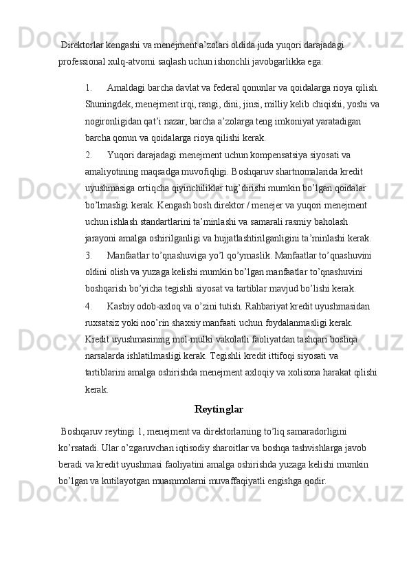 Direktorlar kengashi va menejment a’zolari oldida juda yuqori darajadagi 
professional xulq-atvorni saqlash uchun ishonchli javobgarlikka ega:
1. Amaldagi barcha davlat va federal qonunlar va qoidalarga rioya qilish.
Shuningdek, menejment irqi, rangi, dini, jinsi, milliy kelib chiqishi, yoshi va
nogironligidan qat’i nazar, barcha a’zolarga teng imkoniyat yaratadigan 
barcha qonun va qoidalarga rioya qilishi kerak.
2. Yuqori darajadagi menejment uchun kompensatsiya siyosati va 
amaliyotining maqsadga muvofiqligi. Boshqaruv shartnomalarida kredit 
uyushmasiga ortiqcha qiyinchiliklar tug’dirishi mumkin bo’lgan qoidalar 
bo’lmasligi kerak. Kengash bosh direktor / menejer va yuqori menejment 
uchun ishlash standartlarini ta’minlashi va samarali rasmiy baholash 
jarayoni amalga oshirilganligi va hujjatlashtirilganligini ta’minlashi kerak.
3. Manfaatlar to’qnashuviga yo’l qo’ymaslik. Manfaatlar to’qnashuvini 
oldini olish va yuzaga kelishi mumkin bo’lgan manfaatlar to’qnashuvini 
boshqarish bo’yicha tegishli siyosat va tartiblar mavjud bo’lishi kerak.
4. Kasbiy odob-axloq va o’zini tutish. Rahbariyat kredit uyushmasidan 
ruxsatsiz yoki noo’rin shaxsiy manfaati uchun foydalanmasligi kerak. 
Kredit uyushmasining mol-mulki vakolatli faoliyatdan tashqari boshqa 
narsalarda ishlatilmasligi kerak. Tegishli kredit ittifoqi siyosati va 
tartiblarini amalga oshirishda menejment axloqiy va xolisona harakat qilishi
kerak.
Reytinglar
 Boshqaruv reytingi 1, menejment va direktorlarning to’liq samaradorligini 
ko’rsatadi. Ular o’zgaruvchan iqtisodiy sharoitlar va boshqa tashvishlarga javob 
beradi va kredit uyushmasi faoliyatini amalga oshirishda yuzaga kelishi mumkin 
bo’lgan va kutilayotgan muammolarni muvaffaqiyatli engishga qodir.