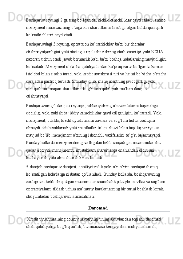 Boshqaruv reytingi 2 ga teng bo’lganida, kichik kamchiliklar qayd etiladi, ammo 
menejment muassasaning o’ziga xos sharoitlarini hisobga olgan holda qoniqarli 
ko’rsatkichlarni qayd etadi.
Boshqaruvdagi 3 reyting, operatsion ko’rsatkichlar ba’zi bir choralar 
etishmayotganligini yoki strategik rejalashtirishning etarli emasligi yoki NCUA 
nazorati uchun etarli javob bermaslik kabi ba’zi boshqa holatlarning mavjudligini 
ko’rsatadi. Menejment o’rtacha qobiliyatlardan ko’proq zarur bo’lganda kamtar 
iste’dod bilan ajralib turadi yoki kredit uyushmasi turi va hajmi bo’yicha o’rtacha 
darajadan pastroq bo’ladi. Shunday qilib, menejmentning javobgarligi yoki 
qoniqarli bo’lmagan sharoitlarni to’g’irlash qobiliyati ma’lum darajada 
etishmayapti.
Boshqaruvning 4-darajali reytingi, rahbariyatning o’z vazifalarini bajarishga 
qodirligi yoki xohishida jiddiy kamchiliklar qayd etilganligini ko’rsatadi. Yoki 
menejment, odatda, kredit uyushmasini xavfsiz va sog’lom holda boshqara 
olmaydi deb hisoblanadi yoki manfaatlar to’qnashuvi bilan bog’liq vaziyatlar 
mavjud bo’lib, menejment o’zining ishonchli vazifalarini to’g’ri bajarmayapti. 
Bunday hollarda menejmentning zaifligidan kelib chiqadigan muammolar shu 
qadar jiddiyki, menejmentni mustahkam sharoitlarga erishishdan oldin uni 
kuchaytirish yoki almashtirish kerak bo’ladi.
5-darajali boshqaruv darajasi, qobiliyatsizlik yoki o’z-o’zini boshqarish aniq 
ko’rsatilgan holatlarga nisbatan qo’llaniladi. Bunday hollarda, boshqaruvning 
zaifligidan kelib chiqadigan muammolar shunchalik jiddiyki, xavfsiz va sog’lom 
operatsiyalarni tiklash uchun ma’muriy harakatlarning bir turini boshlash kerak, 
shu jumladan boshqaruvni almashtirish.
Daromad
 Kredit uyushmasining doimiy hayotiyligi uning aktivlaridan tegishli daromad 
olish qobiliyatiga bog’liq bo’lib, bu muassasa kengayishni moliyalashtirish,  