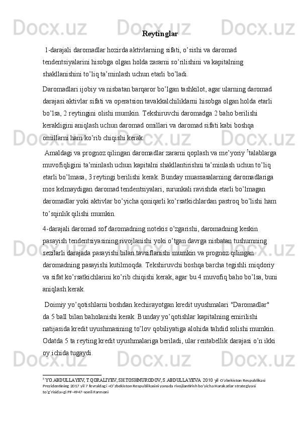 Reytinglar
 1-darajali daromadlar hozirda aktivlarning sifati, o’sishi va daromad 
tendentsiyalarini hisobga olgan holda zararni so’rilishini va kapitalning 
shakllanishini to’liq ta’minlash uchun etarli bo’ladi.
Daromadlari ijobiy va nisbatan barqaror bo’lgan tashkilot, agar ularning daromad 
darajasi aktivlar sifati va operatsion tavakkalchiliklarni hisobga olgan holda etarli 
bo’lsa, 2 reytingini olishi mumkin. Tekshiruvchi daromadga 2 baho berilishi 
kerakligini aniqlash uchun daromad omillari va daromad sifati kabi boshqa 
omillarni ham ko’rib chiqishi kerak.
 Amaldagi va prognoz qilingan daromadlar zararni qoplash va me’yoriy  5
talablarga
muvofiqligini ta’minlash uchun kapitalni shakllantirishni ta’minlash uchun to’liq 
etarli bo’lmasa, 3 reytingi berilishi kerak. Bunday muassasalarning daromadlariga 
mos kelmaydigan daromad tendentsiyalari, surunkali ravishda etarli bo’lmagan 
daromadlar yoki aktivlar bo’yicha qoniqarli ko’rsatkichlardan pastroq bo’lishi ham
to’sqinlik qilishi mumkin.
4-darajali daromad sof daromadning notekis o’zgarishi, daromadning keskin 
pasayish tendentsiyasining rivojlanishi yoki o’tgan davrga nisbatan tushumning 
sezilarli darajada pasayishi bilan tavsiflanishi mumkin va prognoz qilingan 
daromadning pasayishi kutilmoqda. Tekshiruvchi boshqa barcha tegishli miqdoriy 
va sifat ko’rsatkichlarini ko’rib chiqishi kerak, agar bu 4 muvofiq baho bo’lsa, buni
aniqlash kerak.
 Doimiy yo’qotishlarni boshdan kechirayotgan kredit uyushmalari "Daromadlar" 
da 5 ball bilan baholanishi kerak. Bunday yo’qotishlar kapitalning emirilishi 
natijasida kredit uyushmasining to’lov qobiliyatiga alohida tahdid solishi mumkin. 
Odatda 5 ta reyting kredit uyushmalariga beriladi, ular rentabellik darajasi o’n ikki 
oy ichida tugaydi.
5
  YO.ABDULLAYEV, T.QORALIYEV, SH.TOSHMURODOV, S.ABDULLAYEVA   2010 yil  O‘zbekiston Respublikasi 
Prezidentining 2017 yil 7 fevraldagi «O‘zbekiston Respublikasini yanada rivojlantirish bo‘yicha Harakatlar strategiyasi 
to‘g‘risida»gi PF-4947-sonli Farmoni
