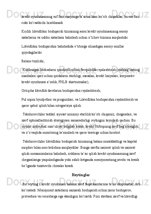 kredit uyushmasining sof foiz marjasiga ta’sirini ham ko’rib chiqadilar, bu esa foiz
riski ko’rsatkichi hisoblanadi.
Kuchli likvidlikni boshqarish tizimining asosi kredit uyushmasining asosiy 
xatarlarini va ushbu xatarlarni baholash uchun o’lchov tizimini aniqlashdir.
Likvidlikni boshqarishni baholashda e’tiborga olinadigan asosiy omillar 
quyidagilardir:
Balans tuzilishi;
 Kutilmagan hodisalarni qondirish uchun favqulodda rejalashtirish (mablag’larning
manbalari-qarz uchun qoidalarni etarliligi, masalan, kredit liniyalari, korporativ 
kredit uyushmasi a’zolik, FHLB shartnomalar);
Ortiqcha likvidlik davrlarini boshqarishni rejalashtirish;
Pul oqimi byudjetlari va prognozlari; va Likvidlikni boshqarishni rejalashtirish va 
qaror qabul qilish bilan integratsiya qilish.
 Tekshiruvchilar tashkil siyosat umumiy etarlilik ko’rib chiqamiz, chegaralari, va 
xavf optimallashtirish strategiyasi samaradorligi reytingini tayinlash qachon. Bu 
siyosat individual mas’uliyat belgilab kerak, kredit Ittifoqining xavf bag’rikenglik, 
va o’z vaqtida monitoring ta’minlash va qaror tasvirga uchun hisobot.
 Tekshiruvchilar likvidlikni boshqarish tizimining balans murakkabligi va kapital 
miqdori bilan mos kelishini aniqlaydilar. Bunga xavfni nazorat qilish va nazorat 
qilish mexanizmlarini baholash, risklarni ta’sir qilish kredit uyushmasining xavf 
chegaralariga yaqinlashganda yoki oshib ketganda menejmentning javobi va kerak 
bo’lganda tuzatuvchi choralar kiradi.
Reytinglar
 Bir reyting 1 kredit uyushmasi balansi xavf faqat kamtarona ta’sir eksponatlar, deb
ko’rsatadi. Menejment xatarlarni samarali boshqarish uchun zarur boshqaruv, 
protsedura va resurslarga ega ekanligini ko’rsatdi. Foiz stavkasi xavf va likvidligi